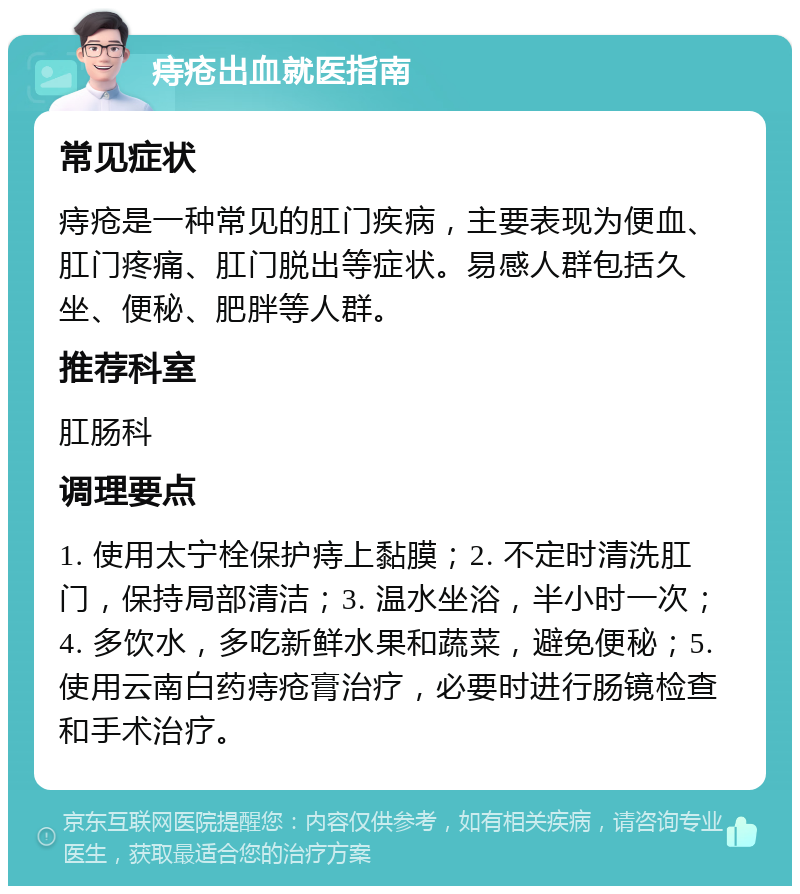 痔疮出血就医指南 常见症状 痔疮是一种常见的肛门疾病，主要表现为便血、肛门疼痛、肛门脱出等症状。易感人群包括久坐、便秘、肥胖等人群。 推荐科室 肛肠科 调理要点 1. 使用太宁栓保护痔上黏膜；2. 不定时清洗肛门，保持局部清洁；3. 温水坐浴，半小时一次；4. 多饮水，多吃新鲜水果和蔬菜，避免便秘；5. 使用云南白药痔疮膏治疗，必要时进行肠镜检查和手术治疗。