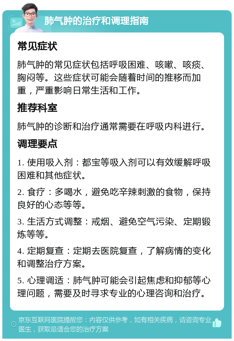 肺气肿的治疗和调理指南 常见症状 肺气肿的常见症状包括呼吸困难、咳嗽、咳痰、胸闷等。这些症状可能会随着时间的推移而加重，严重影响日常生活和工作。 推荐科室 肺气肿的诊断和治疗通常需要在呼吸内科进行。 调理要点 1. 使用吸入剂：都宝等吸入剂可以有效缓解呼吸困难和其他症状。 2. 食疗：多喝水，避免吃辛辣刺激的食物，保持良好的心态等等。 3. 生活方式调整：戒烟、避免空气污染、定期锻炼等等。 4. 定期复查：定期去医院复查，了解病情的变化和调整治疗方案。 5. 心理调适：肺气肿可能会引起焦虑和抑郁等心理问题，需要及时寻求专业的心理咨询和治疗。