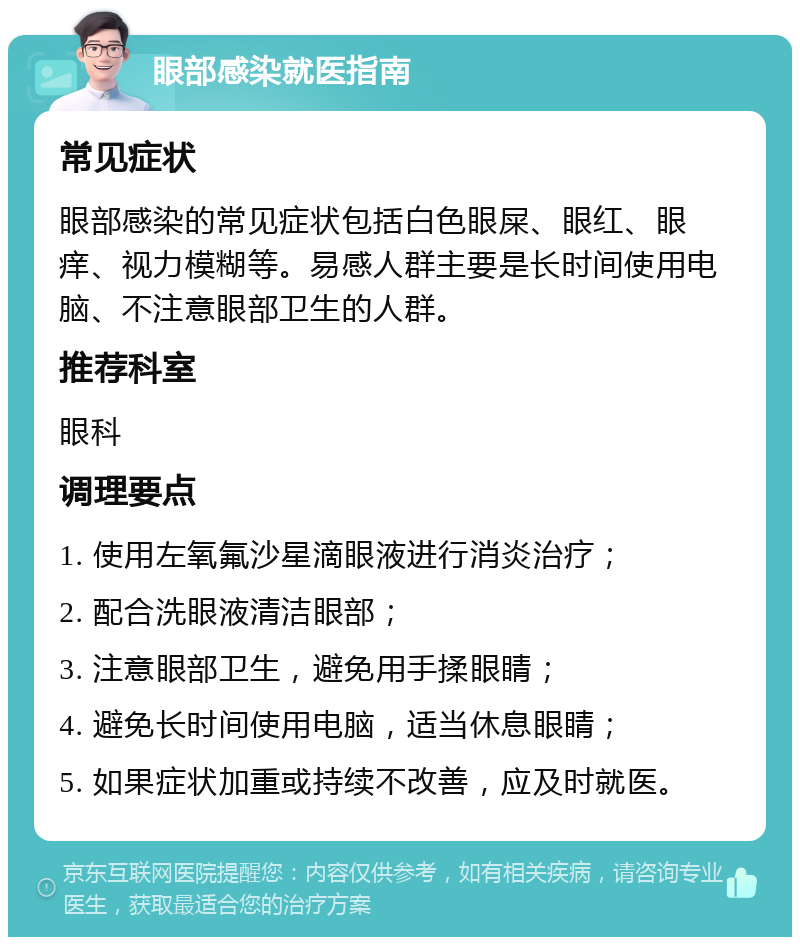 眼部感染就医指南 常见症状 眼部感染的常见症状包括白色眼屎、眼红、眼痒、视力模糊等。易感人群主要是长时间使用电脑、不注意眼部卫生的人群。 推荐科室 眼科 调理要点 1. 使用左氧氟沙星滴眼液进行消炎治疗； 2. 配合洗眼液清洁眼部； 3. 注意眼部卫生，避免用手揉眼睛； 4. 避免长时间使用电脑，适当休息眼睛； 5. 如果症状加重或持续不改善，应及时就医。