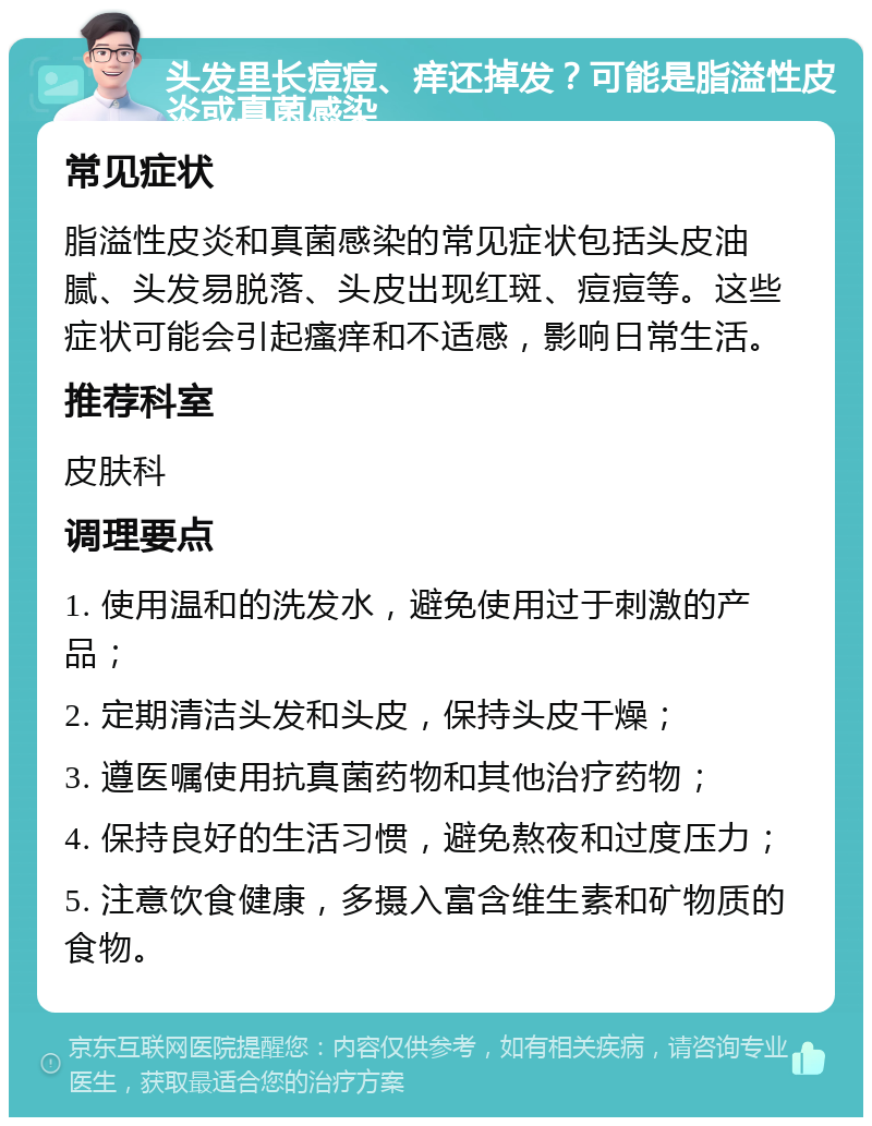 头发里长痘痘、痒还掉发？可能是脂溢性皮炎或真菌感染 常见症状 脂溢性皮炎和真菌感染的常见症状包括头皮油腻、头发易脱落、头皮出现红斑、痘痘等。这些症状可能会引起瘙痒和不适感，影响日常生活。 推荐科室 皮肤科 调理要点 1. 使用温和的洗发水，避免使用过于刺激的产品； 2. 定期清洁头发和头皮，保持头皮干燥； 3. 遵医嘱使用抗真菌药物和其他治疗药物； 4. 保持良好的生活习惯，避免熬夜和过度压力； 5. 注意饮食健康，多摄入富含维生素和矿物质的食物。