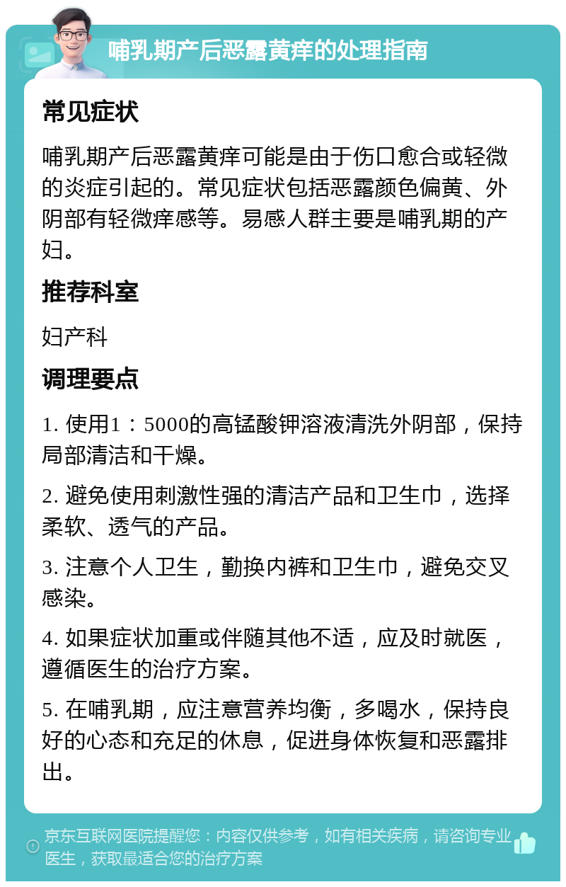 哺乳期产后恶露黄痒的处理指南 常见症状 哺乳期产后恶露黄痒可能是由于伤口愈合或轻微的炎症引起的。常见症状包括恶露颜色偏黄、外阴部有轻微痒感等。易感人群主要是哺乳期的产妇。 推荐科室 妇产科 调理要点 1. 使用1：5000的高锰酸钾溶液清洗外阴部，保持局部清洁和干燥。 2. 避免使用刺激性强的清洁产品和卫生巾，选择柔软、透气的产品。 3. 注意个人卫生，勤换内裤和卫生巾，避免交叉感染。 4. 如果症状加重或伴随其他不适，应及时就医，遵循医生的治疗方案。 5. 在哺乳期，应注意营养均衡，多喝水，保持良好的心态和充足的休息，促进身体恢复和恶露排出。