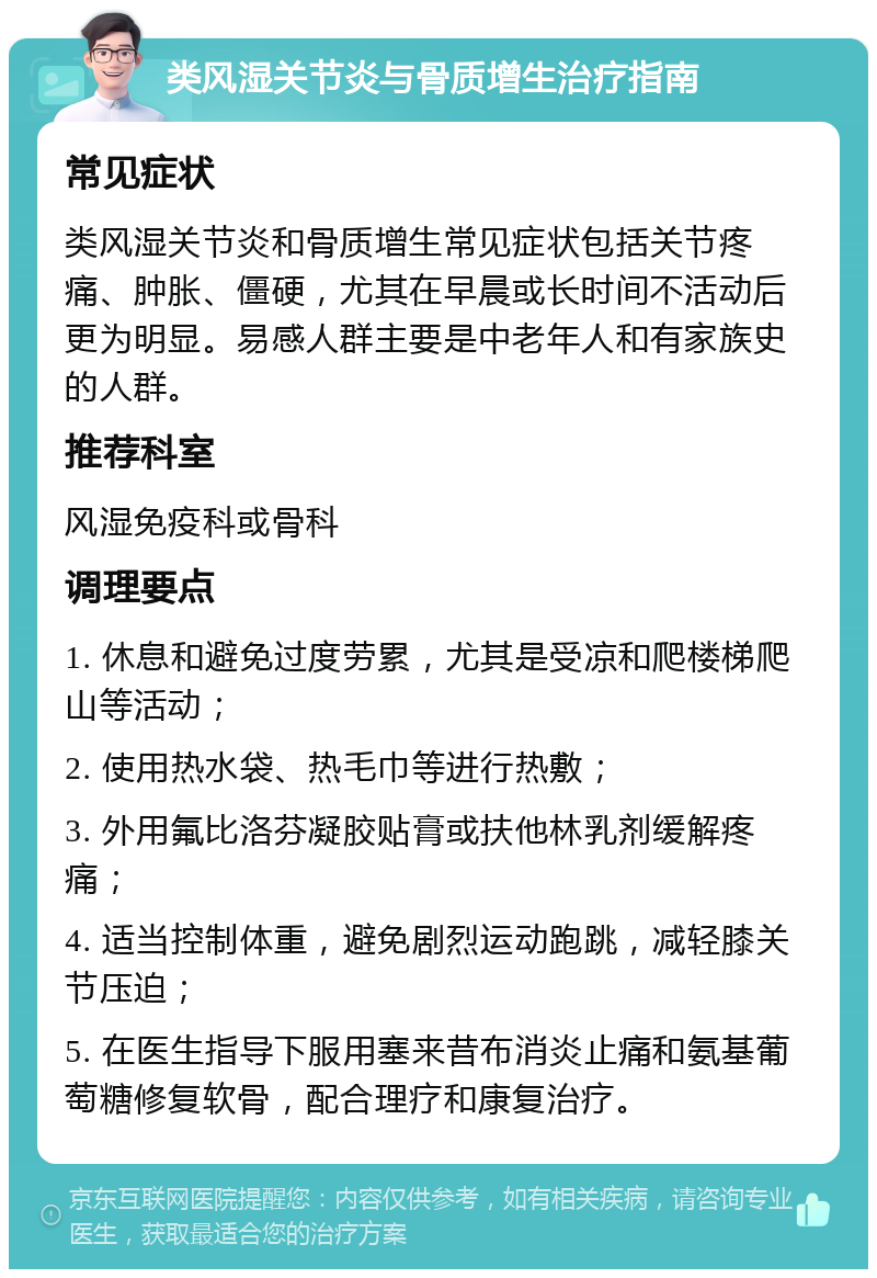 类风湿关节炎与骨质增生治疗指南 常见症状 类风湿关节炎和骨质增生常见症状包括关节疼痛、肿胀、僵硬，尤其在早晨或长时间不活动后更为明显。易感人群主要是中老年人和有家族史的人群。 推荐科室 风湿免疫科或骨科 调理要点 1. 休息和避免过度劳累，尤其是受凉和爬楼梯爬山等活动； 2. 使用热水袋、热毛巾等进行热敷； 3. 外用氟比洛芬凝胶贴膏或扶他林乳剂缓解疼痛； 4. 适当控制体重，避免剧烈运动跑跳，减轻膝关节压迫； 5. 在医生指导下服用塞来昔布消炎止痛和氨基葡萄糖修复软骨，配合理疗和康复治疗。