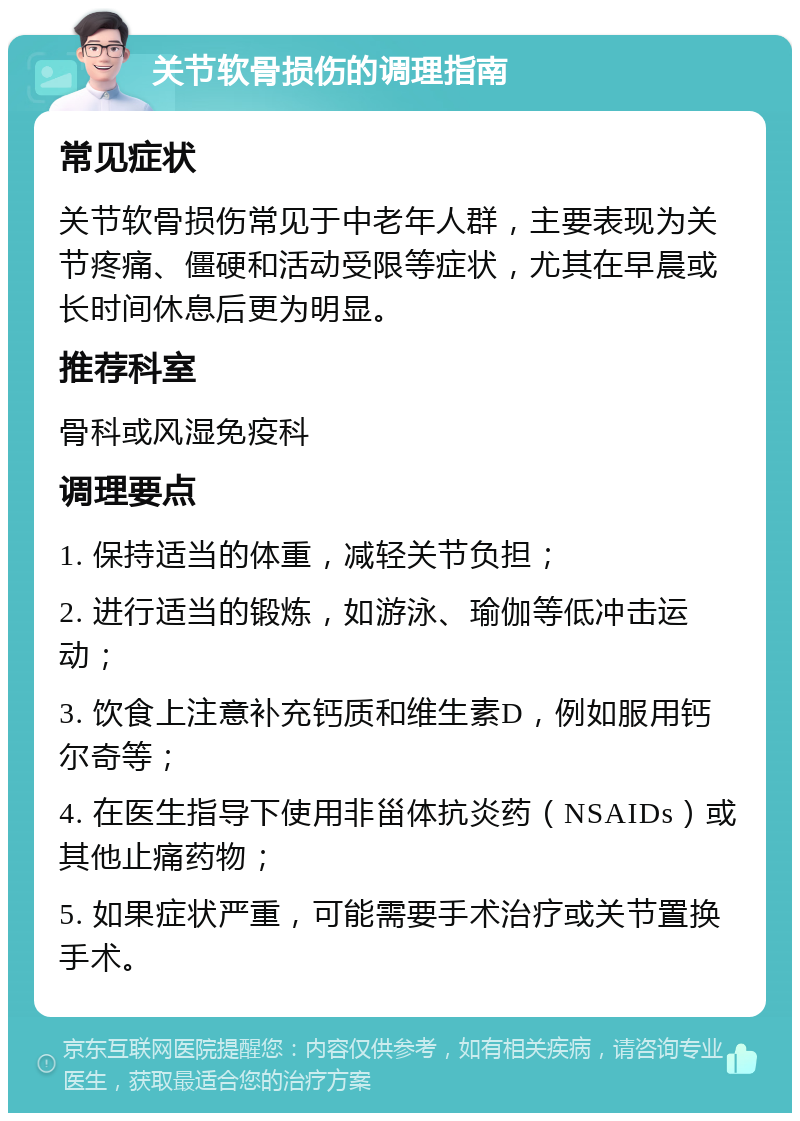 关节软骨损伤的调理指南 常见症状 关节软骨损伤常见于中老年人群，主要表现为关节疼痛、僵硬和活动受限等症状，尤其在早晨或长时间休息后更为明显。 推荐科室 骨科或风湿免疫科 调理要点 1. 保持适当的体重，减轻关节负担； 2. 进行适当的锻炼，如游泳、瑜伽等低冲击运动； 3. 饮食上注意补充钙质和维生素D，例如服用钙尔奇等； 4. 在医生指导下使用非甾体抗炎药（NSAIDs）或其他止痛药物； 5. 如果症状严重，可能需要手术治疗或关节置换手术。