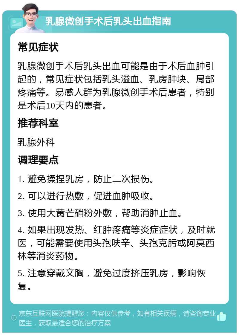 乳腺微创手术后乳头出血指南 常见症状 乳腺微创手术后乳头出血可能是由于术后血肿引起的，常见症状包括乳头溢血、乳房肿块、局部疼痛等。易感人群为乳腺微创手术后患者，特别是术后10天内的患者。 推荐科室 乳腺外科 调理要点 1. 避免揉捏乳房，防止二次损伤。 2. 可以进行热敷，促进血肿吸收。 3. 使用大黄芒硝粉外敷，帮助消肿止血。 4. 如果出现发热、红肿疼痛等炎症症状，及时就医，可能需要使用头孢呋辛、头孢克肟或阿莫西林等消炎药物。 5. 注意穿戴文胸，避免过度挤压乳房，影响恢复。