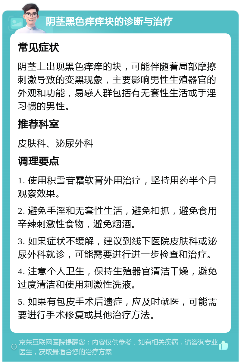 阴茎黑色痒痒块的诊断与治疗 常见症状 阴茎上出现黑色痒痒的块，可能伴随着局部摩擦刺激导致的变黑现象，主要影响男性生殖器官的外观和功能，易感人群包括有无套性生活或手淫习惯的男性。 推荐科室 皮肤科、泌尿外科 调理要点 1. 使用积雪苷霜软膏外用治疗，坚持用药半个月观察效果。 2. 避免手淫和无套性生活，避免扣抓，避免食用辛辣刺激性食物，避免烟酒。 3. 如果症状不缓解，建议到线下医院皮肤科或泌尿外科就诊，可能需要进行进一步检查和治疗。 4. 注意个人卫生，保持生殖器官清洁干燥，避免过度清洁和使用刺激性洗液。 5. 如果有包皮手术后遗症，应及时就医，可能需要进行手术修复或其他治疗方法。