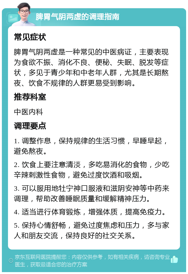 脾胃气阴两虚的调理指南 常见症状 脾胃气阴两虚是一种常见的中医病证，主要表现为食欲不振、消化不良、便秘、失眠、脱发等症状，多见于青少年和中老年人群，尤其是长期熬夜、饮食不规律的人群更易受到影响。 推荐科室 中医内科 调理要点 1. 调整作息，保持规律的生活习惯，早睡早起，避免熬夜。 2. 饮食上要注意清淡，多吃易消化的食物，少吃辛辣刺激性食物，避免过度饮酒和吸烟。 3. 可以服用地牡宁神口服液和滋阴安神等中药来调理，帮助改善睡眠质量和缓解精神压力。 4. 适当进行体育锻炼，增强体质，提高免疫力。 5. 保持心情舒畅，避免过度焦虑和压力，多与家人和朋友交流，保持良好的社交关系。