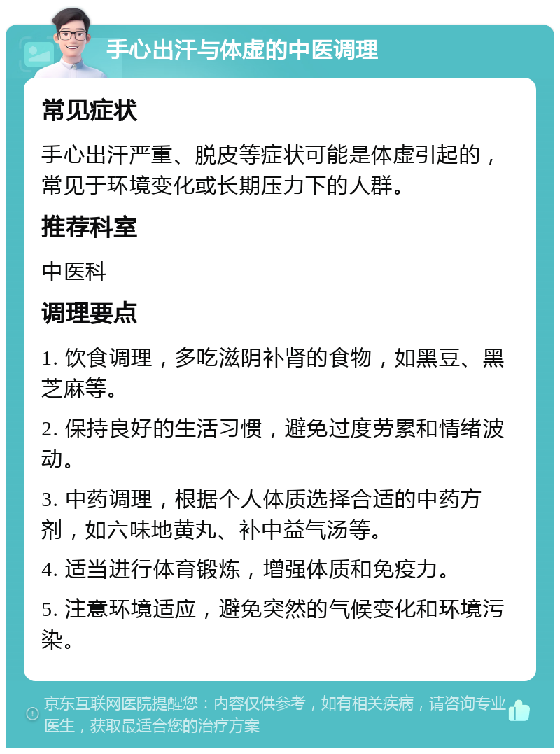 手心出汗与体虚的中医调理 常见症状 手心出汗严重、脱皮等症状可能是体虚引起的，常见于环境变化或长期压力下的人群。 推荐科室 中医科 调理要点 1. 饮食调理，多吃滋阴补肾的食物，如黑豆、黑芝麻等。 2. 保持良好的生活习惯，避免过度劳累和情绪波动。 3. 中药调理，根据个人体质选择合适的中药方剂，如六味地黄丸、补中益气汤等。 4. 适当进行体育锻炼，增强体质和免疫力。 5. 注意环境适应，避免突然的气候变化和环境污染。