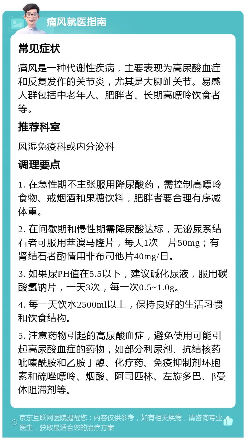 痛风就医指南 常见症状 痛风是一种代谢性疾病，主要表现为高尿酸血症和反复发作的关节炎，尤其是大脚趾关节。易感人群包括中老年人、肥胖者、长期高嘌呤饮食者等。 推荐科室 风湿免疫科或内分泌科 调理要点 1. 在急性期不主张服用降尿酸药，需控制高嘌呤食物、戒烟酒和果糖饮料，肥胖者要合理有序减体重。 2. 在间歇期和慢性期需降尿酸达标，无泌尿系结石者可服用苯溴马隆片，每天1次一片50mg；有肾结石者酌情用非布司他片40mg/日。 3. 如果尿PH值在5.5以下，建议碱化尿液，服用碳酸氢钠片，一天3次，每一次0.5~1.0g。 4. 每一天饮水2500ml以上，保持良好的生活习惯和饮食结构。 5. 注意药物引起的高尿酸血症，避免使用可能引起高尿酸血症的药物，如部分利尿剂、抗结核药呲嗪酰胺和乙胺丁醇、化疗药、免疫抑制剂环胞素和硫唑嘌呤、烟酸、阿司匹林、左旋多巴、β受体阻滞剂等。