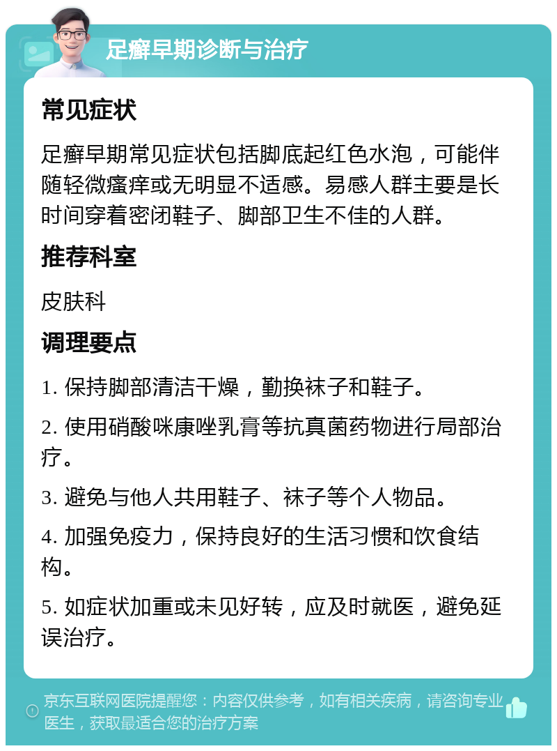 足癣早期诊断与治疗 常见症状 足癣早期常见症状包括脚底起红色水泡，可能伴随轻微瘙痒或无明显不适感。易感人群主要是长时间穿着密闭鞋子、脚部卫生不佳的人群。 推荐科室 皮肤科 调理要点 1. 保持脚部清洁干燥，勤换袜子和鞋子。 2. 使用硝酸咪康唑乳膏等抗真菌药物进行局部治疗。 3. 避免与他人共用鞋子、袜子等个人物品。 4. 加强免疫力，保持良好的生活习惯和饮食结构。 5. 如症状加重或未见好转，应及时就医，避免延误治疗。