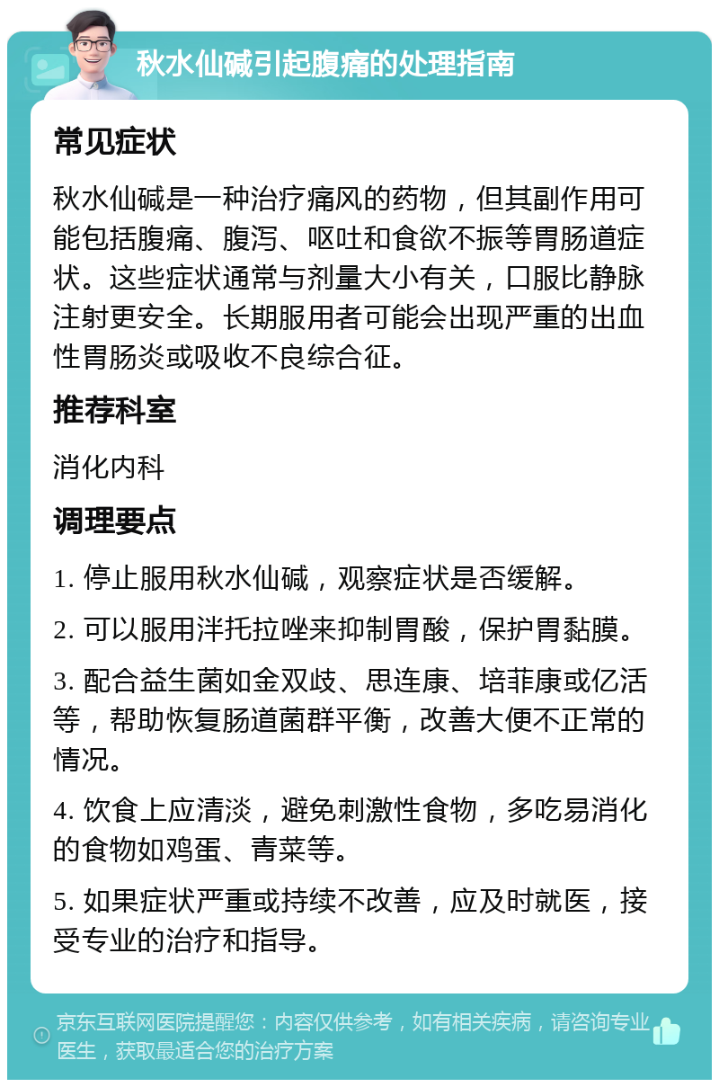 秋水仙碱引起腹痛的处理指南 常见症状 秋水仙碱是一种治疗痛风的药物，但其副作用可能包括腹痛、腹泻、呕吐和食欲不振等胃肠道症状。这些症状通常与剂量大小有关，口服比静脉注射更安全。长期服用者可能会出现严重的出血性胃肠炎或吸收不良综合征。 推荐科室 消化内科 调理要点 1. 停止服用秋水仙碱，观察症状是否缓解。 2. 可以服用泮托拉唑来抑制胃酸，保护胃黏膜。 3. 配合益生菌如金双歧、思连康、培菲康或亿活等，帮助恢复肠道菌群平衡，改善大便不正常的情况。 4. 饮食上应清淡，避免刺激性食物，多吃易消化的食物如鸡蛋、青菜等。 5. 如果症状严重或持续不改善，应及时就医，接受专业的治疗和指导。