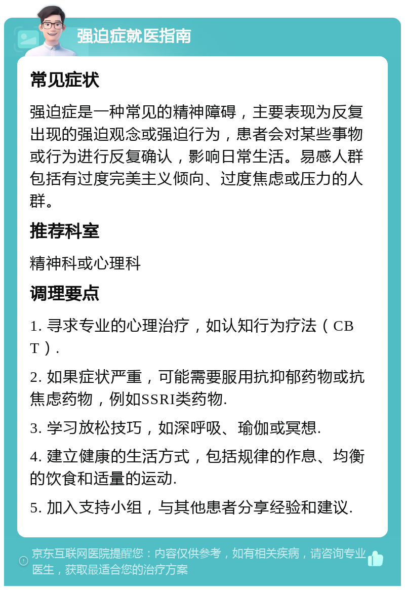 强迫症就医指南 常见症状 强迫症是一种常见的精神障碍，主要表现为反复出现的强迫观念或强迫行为，患者会对某些事物或行为进行反复确认，影响日常生活。易感人群包括有过度完美主义倾向、过度焦虑或压力的人群。 推荐科室 精神科或心理科 调理要点 1. 寻求专业的心理治疗，如认知行为疗法（CBT）. 2. 如果症状严重，可能需要服用抗抑郁药物或抗焦虑药物，例如SSRI类药物. 3. 学习放松技巧，如深呼吸、瑜伽或冥想. 4. 建立健康的生活方式，包括规律的作息、均衡的饮食和适量的运动. 5. 加入支持小组，与其他患者分享经验和建议.