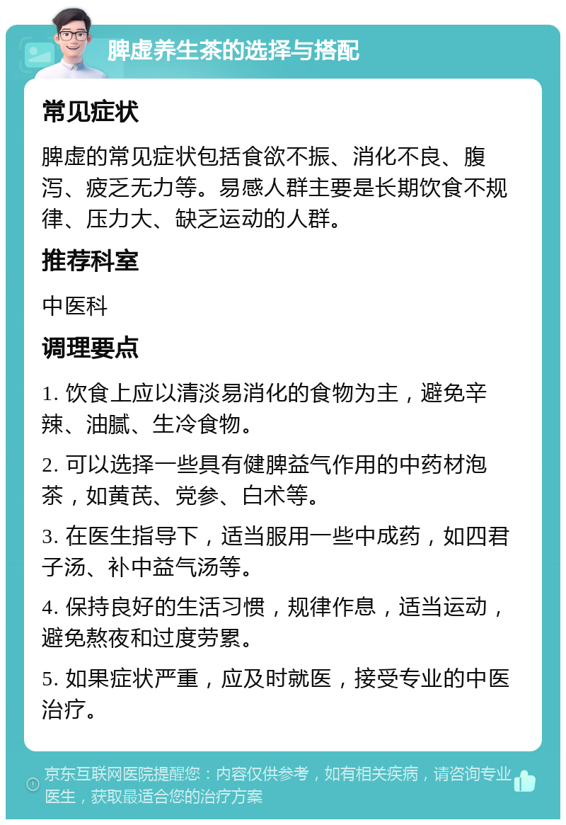 脾虚养生茶的选择与搭配 常见症状 脾虚的常见症状包括食欲不振、消化不良、腹泻、疲乏无力等。易感人群主要是长期饮食不规律、压力大、缺乏运动的人群。 推荐科室 中医科 调理要点 1. 饮食上应以清淡易消化的食物为主，避免辛辣、油腻、生冷食物。 2. 可以选择一些具有健脾益气作用的中药材泡茶，如黄芪、党参、白术等。 3. 在医生指导下，适当服用一些中成药，如四君子汤、补中益气汤等。 4. 保持良好的生活习惯，规律作息，适当运动，避免熬夜和过度劳累。 5. 如果症状严重，应及时就医，接受专业的中医治疗。