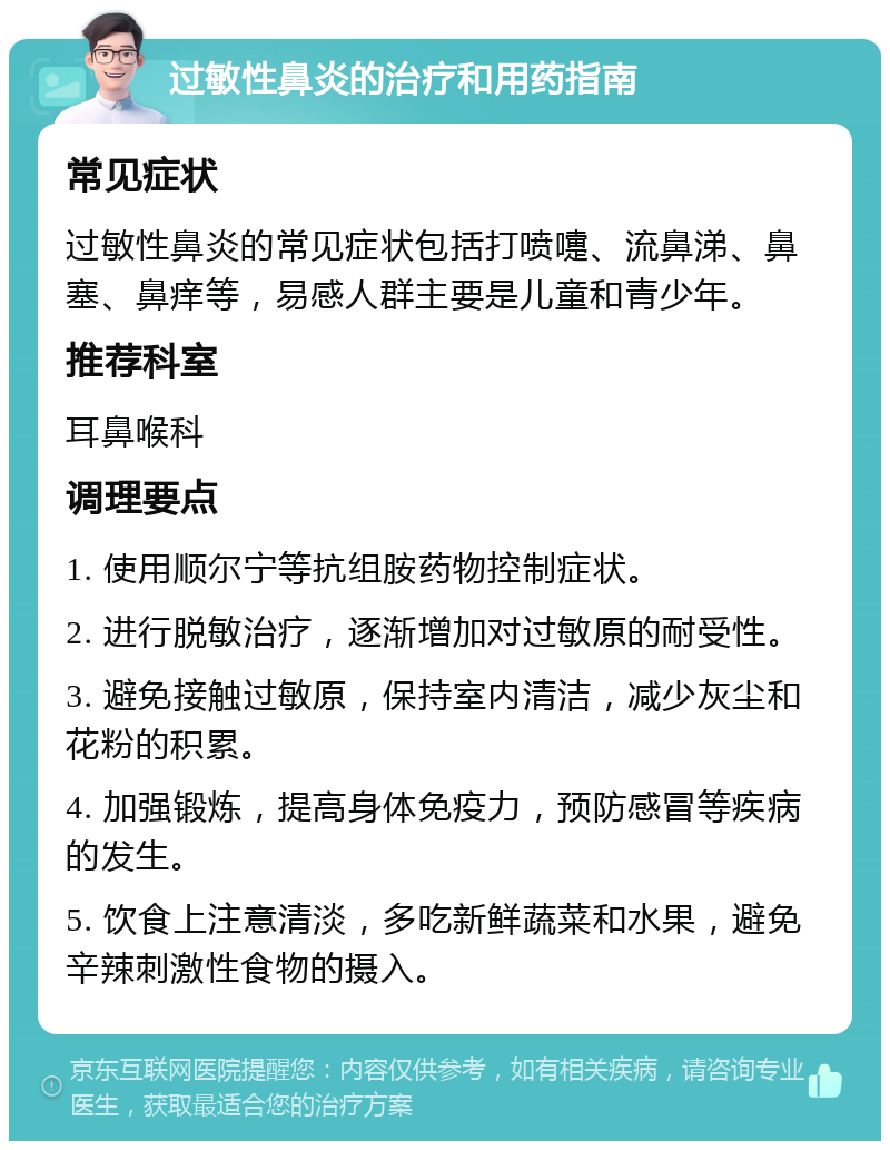 过敏性鼻炎的治疗和用药指南 常见症状 过敏性鼻炎的常见症状包括打喷嚏、流鼻涕、鼻塞、鼻痒等，易感人群主要是儿童和青少年。 推荐科室 耳鼻喉科 调理要点 1. 使用顺尔宁等抗组胺药物控制症状。 2. 进行脱敏治疗，逐渐增加对过敏原的耐受性。 3. 避免接触过敏原，保持室内清洁，减少灰尘和花粉的积累。 4. 加强锻炼，提高身体免疫力，预防感冒等疾病的发生。 5. 饮食上注意清淡，多吃新鲜蔬菜和水果，避免辛辣刺激性食物的摄入。