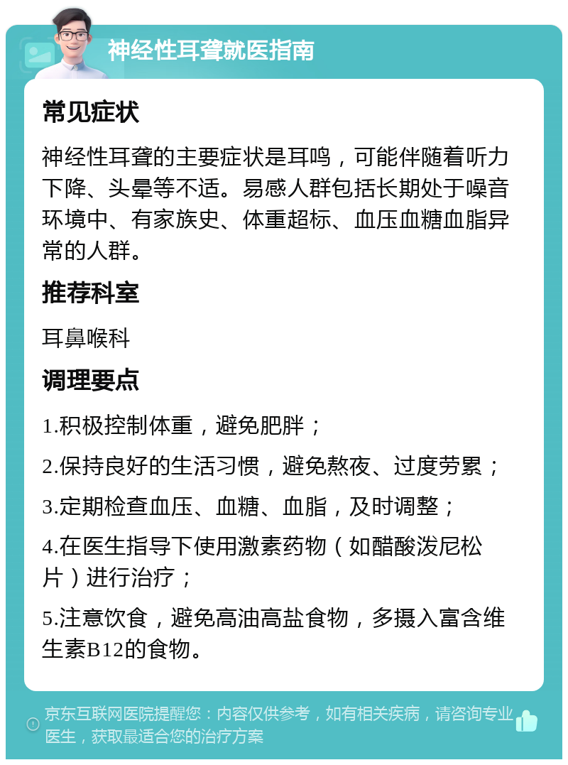 神经性耳聋就医指南 常见症状 神经性耳聋的主要症状是耳鸣，可能伴随着听力下降、头晕等不适。易感人群包括长期处于噪音环境中、有家族史、体重超标、血压血糖血脂异常的人群。 推荐科室 耳鼻喉科 调理要点 1.积极控制体重，避免肥胖； 2.保持良好的生活习惯，避免熬夜、过度劳累； 3.定期检查血压、血糖、血脂，及时调整； 4.在医生指导下使用激素药物（如醋酸泼尼松片）进行治疗； 5.注意饮食，避免高油高盐食物，多摄入富含维生素B12的食物。