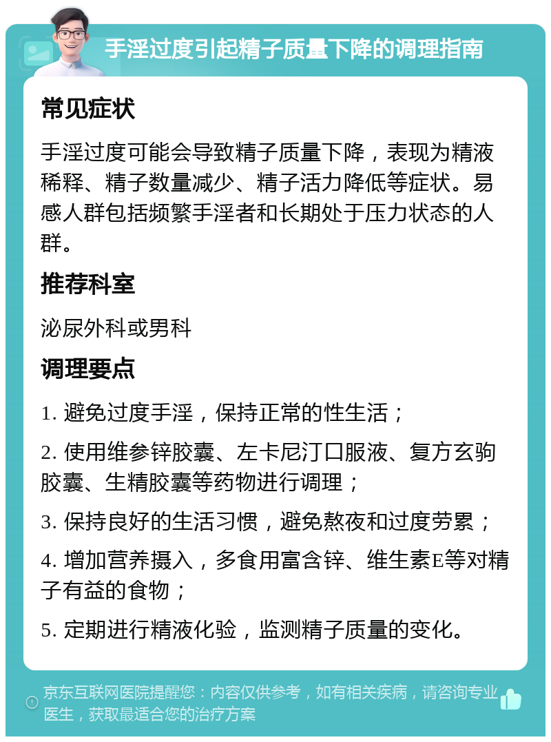 手淫过度引起精子质量下降的调理指南 常见症状 手淫过度可能会导致精子质量下降，表现为精液稀释、精子数量减少、精子活力降低等症状。易感人群包括频繁手淫者和长期处于压力状态的人群。 推荐科室 泌尿外科或男科 调理要点 1. 避免过度手淫，保持正常的性生活； 2. 使用维参锌胶囊、左卡尼汀口服液、复方玄驹胶囊、生精胶囊等药物进行调理； 3. 保持良好的生活习惯，避免熬夜和过度劳累； 4. 增加营养摄入，多食用富含锌、维生素E等对精子有益的食物； 5. 定期进行精液化验，监测精子质量的变化。