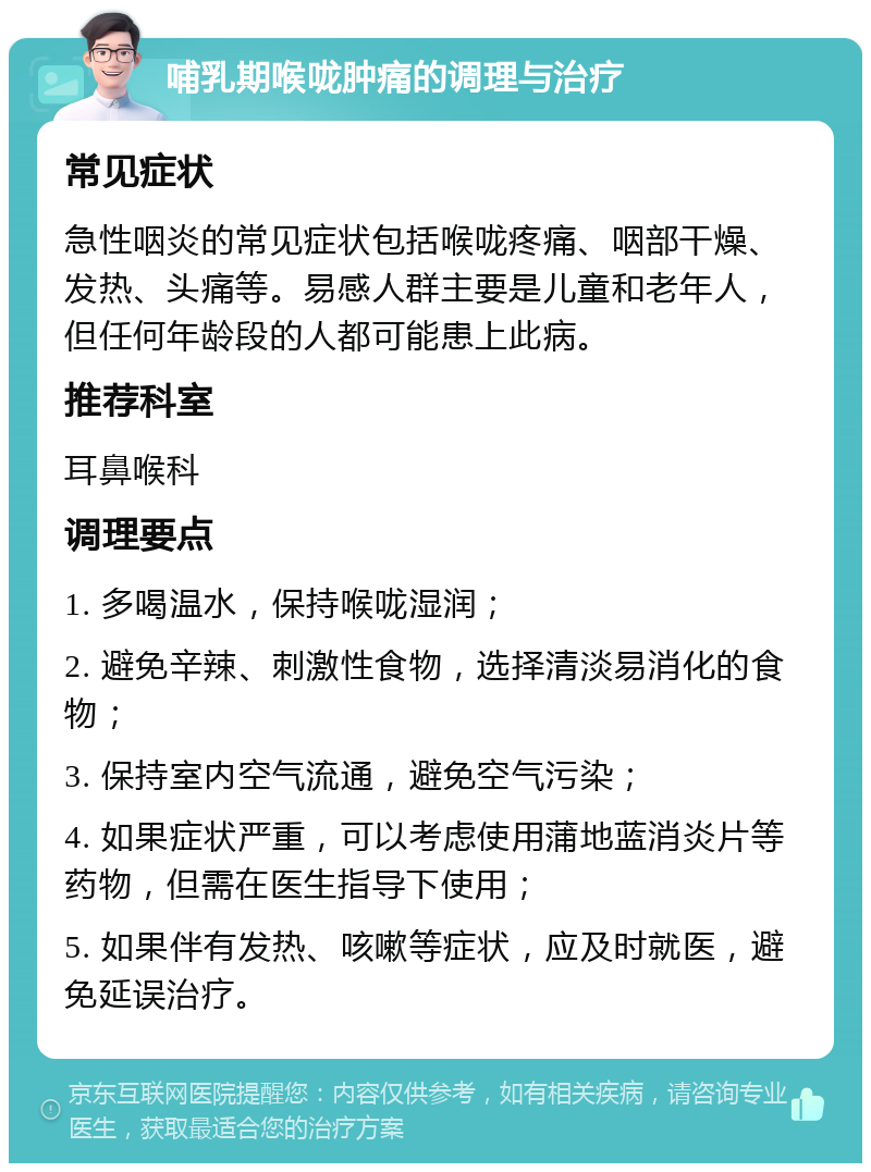 哺乳期喉咙肿痛的调理与治疗 常见症状 急性咽炎的常见症状包括喉咙疼痛、咽部干燥、发热、头痛等。易感人群主要是儿童和老年人，但任何年龄段的人都可能患上此病。 推荐科室 耳鼻喉科 调理要点 1. 多喝温水，保持喉咙湿润； 2. 避免辛辣、刺激性食物，选择清淡易消化的食物； 3. 保持室内空气流通，避免空气污染； 4. 如果症状严重，可以考虑使用蒲地蓝消炎片等药物，但需在医生指导下使用； 5. 如果伴有发热、咳嗽等症状，应及时就医，避免延误治疗。