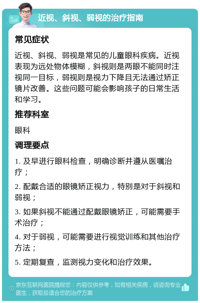 近视、斜视、弱视的治疗指南 常见症状 近视、斜视、弱视是常见的儿童眼科疾病。近视表现为远处物体模糊，斜视则是两眼不能同时注视同一目标，弱视则是视力下降且无法通过矫正镜片改善。这些问题可能会影响孩子的日常生活和学习。 推荐科室 眼科 调理要点 1. 及早进行眼科检查，明确诊断并遵从医嘱治疗； 2. 配戴合适的眼镜矫正视力，特别是对于斜视和弱视； 3. 如果斜视不能通过配戴眼镜矫正，可能需要手术治疗； 4. 对于弱视，可能需要进行视觉训练和其他治疗方法； 5. 定期复查，监测视力变化和治疗效果。