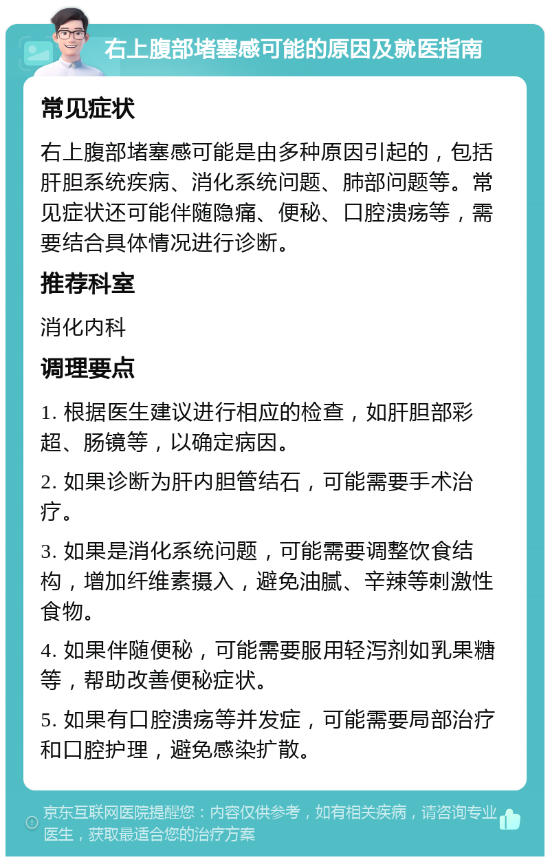 右上腹部堵塞感可能的原因及就医指南 常见症状 右上腹部堵塞感可能是由多种原因引起的，包括肝胆系统疾病、消化系统问题、肺部问题等。常见症状还可能伴随隐痛、便秘、口腔溃疡等，需要结合具体情况进行诊断。 推荐科室 消化内科 调理要点 1. 根据医生建议进行相应的检查，如肝胆部彩超、肠镜等，以确定病因。 2. 如果诊断为肝内胆管结石，可能需要手术治疗。 3. 如果是消化系统问题，可能需要调整饮食结构，增加纤维素摄入，避免油腻、辛辣等刺激性食物。 4. 如果伴随便秘，可能需要服用轻泻剂如乳果糖等，帮助改善便秘症状。 5. 如果有口腔溃疡等并发症，可能需要局部治疗和口腔护理，避免感染扩散。