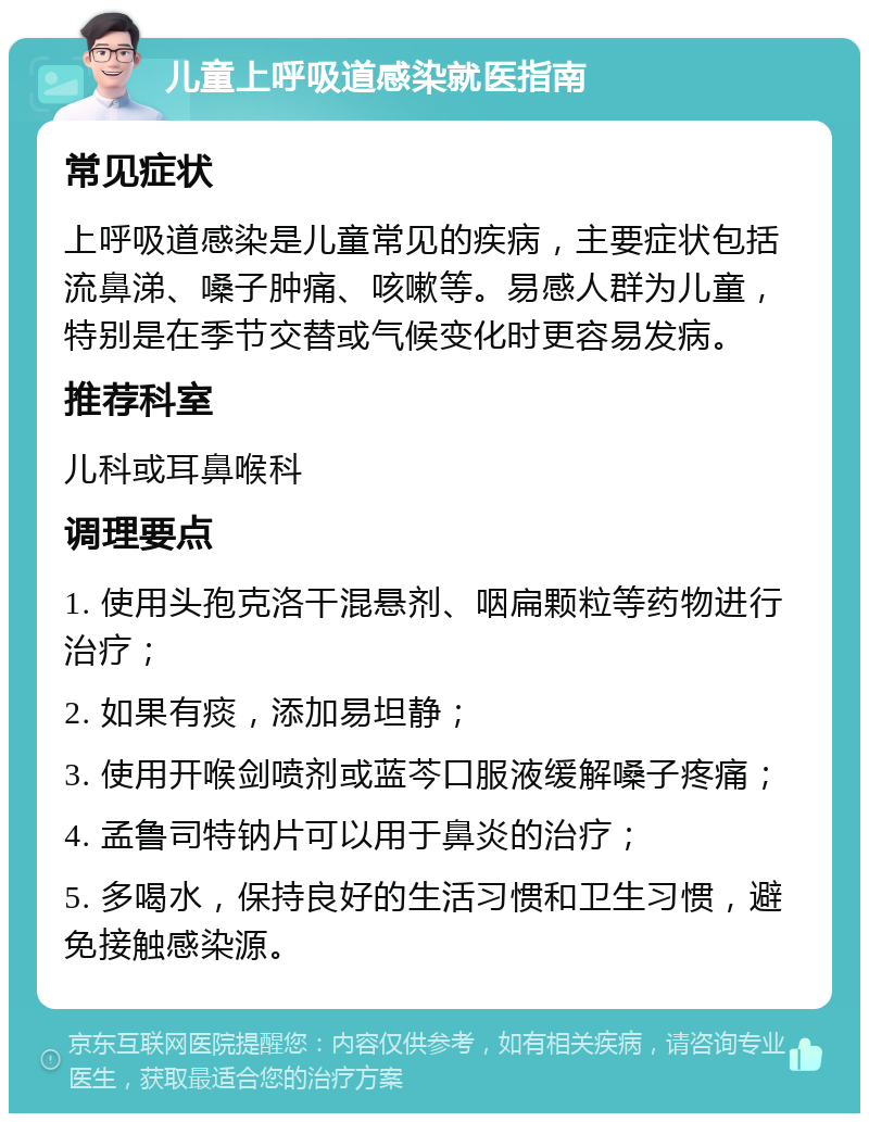 儿童上呼吸道感染就医指南 常见症状 上呼吸道感染是儿童常见的疾病，主要症状包括流鼻涕、嗓子肿痛、咳嗽等。易感人群为儿童，特别是在季节交替或气候变化时更容易发病。 推荐科室 儿科或耳鼻喉科 调理要点 1. 使用头孢克洛干混悬剂、咽扁颗粒等药物进行治疗； 2. 如果有痰，添加易坦静； 3. 使用开喉剑喷剂或蓝芩口服液缓解嗓子疼痛； 4. 孟鲁司特钠片可以用于鼻炎的治疗； 5. 多喝水，保持良好的生活习惯和卫生习惯，避免接触感染源。