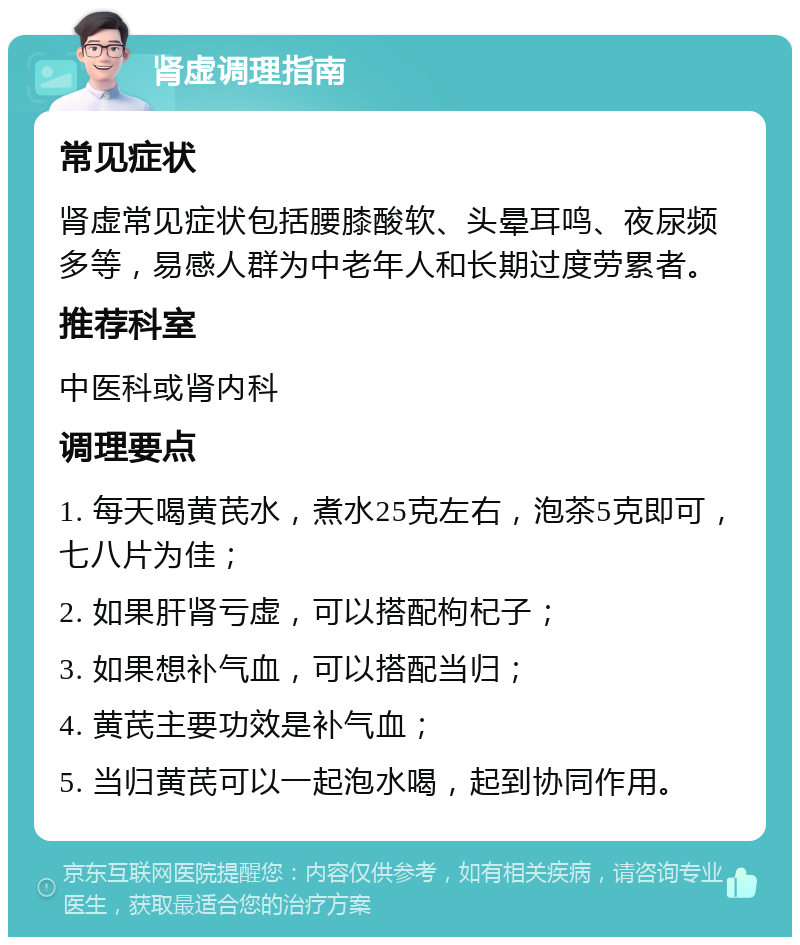 肾虚调理指南 常见症状 肾虚常见症状包括腰膝酸软、头晕耳鸣、夜尿频多等，易感人群为中老年人和长期过度劳累者。 推荐科室 中医科或肾内科 调理要点 1. 每天喝黄芪水，煮水25克左右，泡茶5克即可，七八片为佳； 2. 如果肝肾亏虚，可以搭配枸杞子； 3. 如果想补气血，可以搭配当归； 4. 黄芪主要功效是补气血； 5. 当归黄芪可以一起泡水喝，起到协同作用。