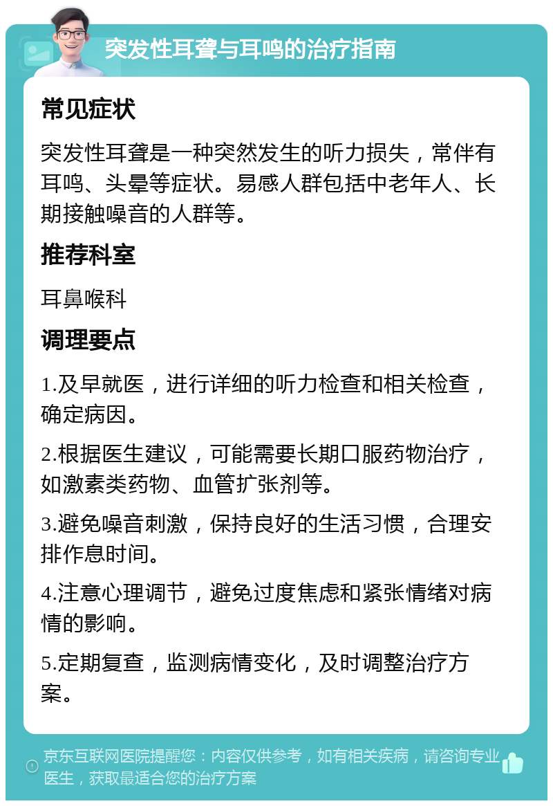 突发性耳聋与耳鸣的治疗指南 常见症状 突发性耳聋是一种突然发生的听力损失，常伴有耳鸣、头晕等症状。易感人群包括中老年人、长期接触噪音的人群等。 推荐科室 耳鼻喉科 调理要点 1.及早就医，进行详细的听力检查和相关检查，确定病因。 2.根据医生建议，可能需要长期口服药物治疗，如激素类药物、血管扩张剂等。 3.避免噪音刺激，保持良好的生活习惯，合理安排作息时间。 4.注意心理调节，避免过度焦虑和紧张情绪对病情的影响。 5.定期复查，监测病情变化，及时调整治疗方案。