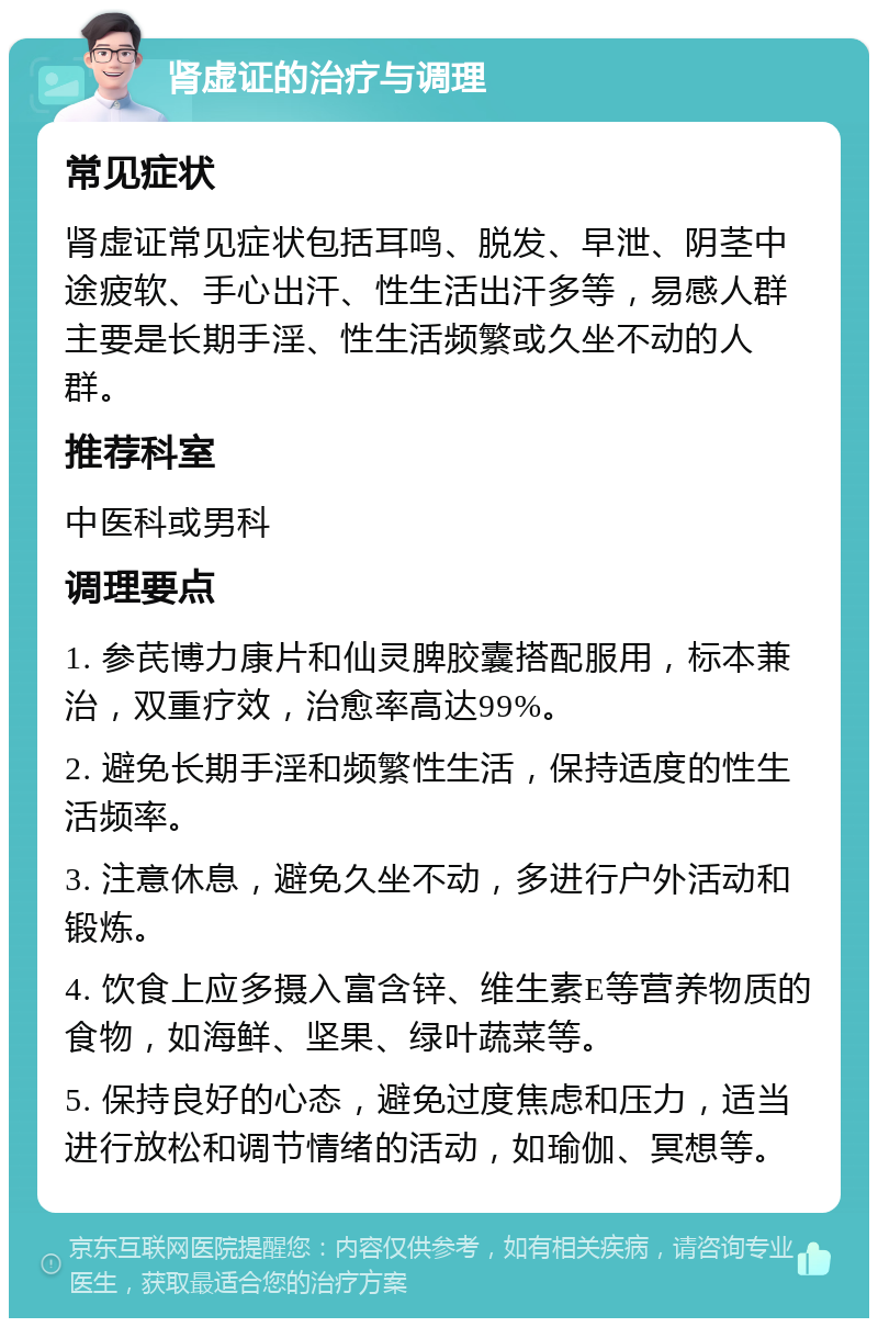 肾虚证的治疗与调理 常见症状 肾虚证常见症状包括耳鸣、脱发、早泄、阴茎中途疲软、手心出汗、性生活出汗多等，易感人群主要是长期手淫、性生活频繁或久坐不动的人群。 推荐科室 中医科或男科 调理要点 1. 参芪博力康片和仙灵脾胶囊搭配服用，标本兼治，双重疗效，治愈率高达99%。 2. 避免长期手淫和频繁性生活，保持适度的性生活频率。 3. 注意休息，避免久坐不动，多进行户外活动和锻炼。 4. 饮食上应多摄入富含锌、维生素E等营养物质的食物，如海鲜、坚果、绿叶蔬菜等。 5. 保持良好的心态，避免过度焦虑和压力，适当进行放松和调节情绪的活动，如瑜伽、冥想等。