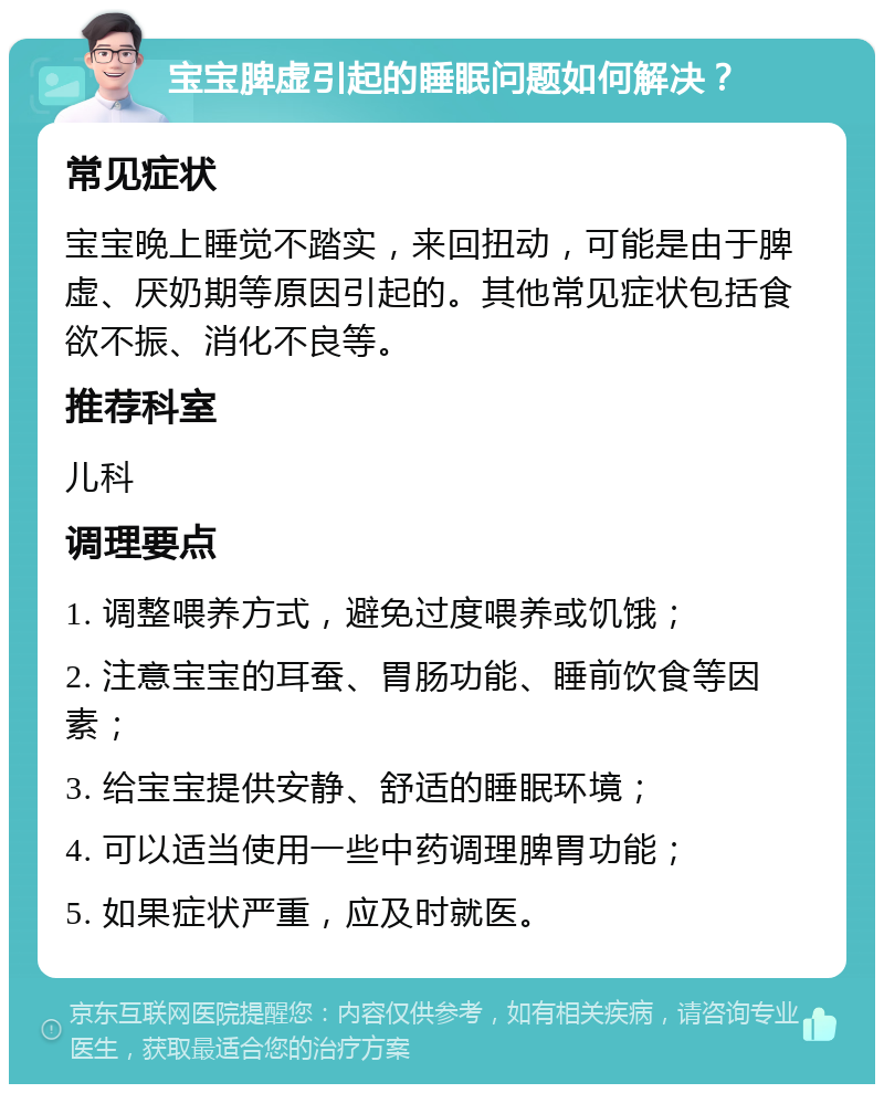 宝宝脾虚引起的睡眠问题如何解决？ 常见症状 宝宝晚上睡觉不踏实，来回扭动，可能是由于脾虚、厌奶期等原因引起的。其他常见症状包括食欲不振、消化不良等。 推荐科室 儿科 调理要点 1. 调整喂养方式，避免过度喂养或饥饿； 2. 注意宝宝的耳蚕、胃肠功能、睡前饮食等因素； 3. 给宝宝提供安静、舒适的睡眠环境； 4. 可以适当使用一些中药调理脾胃功能； 5. 如果症状严重，应及时就医。