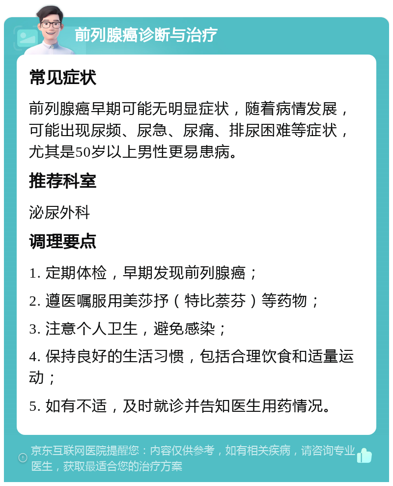 前列腺癌诊断与治疗 常见症状 前列腺癌早期可能无明显症状，随着病情发展，可能出现尿频、尿急、尿痛、排尿困难等症状，尤其是50岁以上男性更易患病。 推荐科室 泌尿外科 调理要点 1. 定期体检，早期发现前列腺癌； 2. 遵医嘱服用美莎抒（特比萘芬）等药物； 3. 注意个人卫生，避免感染； 4. 保持良好的生活习惯，包括合理饮食和适量运动； 5. 如有不适，及时就诊并告知医生用药情况。