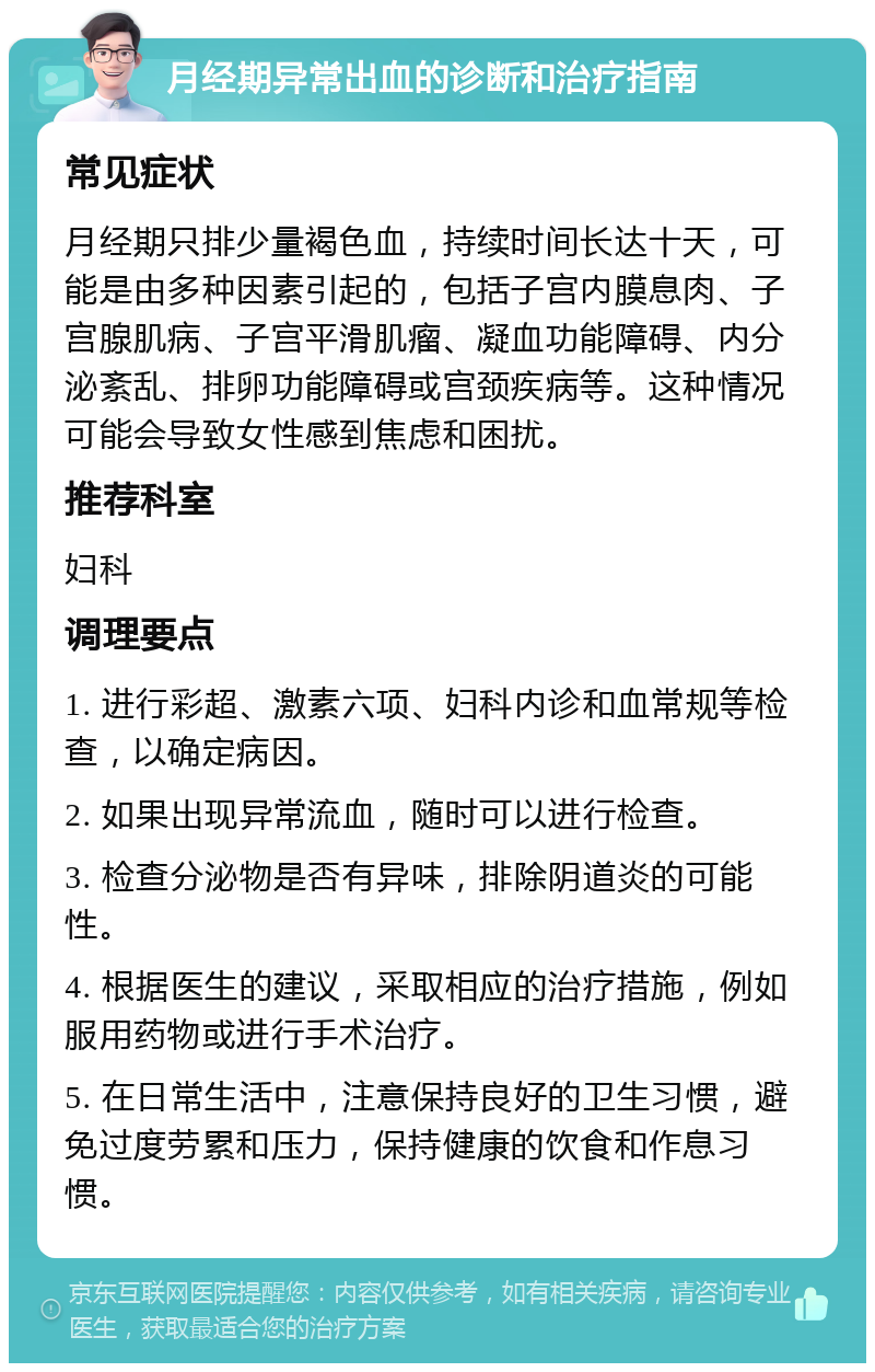 月经期异常出血的诊断和治疗指南 常见症状 月经期只排少量褐色血，持续时间长达十天，可能是由多种因素引起的，包括子宫内膜息肉、子宫腺肌病、子宫平滑肌瘤、凝血功能障碍、内分泌紊乱、排卵功能障碍或宫颈疾病等。这种情况可能会导致女性感到焦虑和困扰。 推荐科室 妇科 调理要点 1. 进行彩超、激素六项、妇科内诊和血常规等检查，以确定病因。 2. 如果出现异常流血，随时可以进行检查。 3. 检查分泌物是否有异味，排除阴道炎的可能性。 4. 根据医生的建议，采取相应的治疗措施，例如服用药物或进行手术治疗。 5. 在日常生活中，注意保持良好的卫生习惯，避免过度劳累和压力，保持健康的饮食和作息习惯。