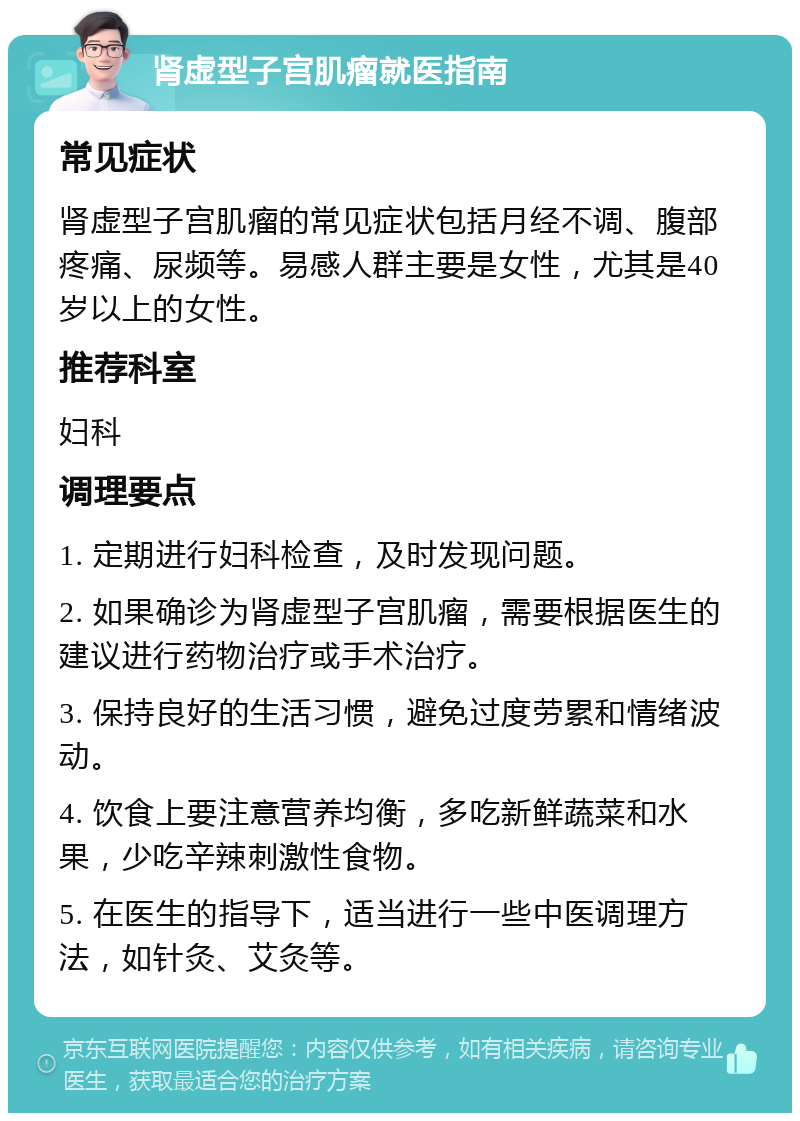 肾虚型子宫肌瘤就医指南 常见症状 肾虚型子宫肌瘤的常见症状包括月经不调、腹部疼痛、尿频等。易感人群主要是女性，尤其是40岁以上的女性。 推荐科室 妇科 调理要点 1. 定期进行妇科检查，及时发现问题。 2. 如果确诊为肾虚型子宫肌瘤，需要根据医生的建议进行药物治疗或手术治疗。 3. 保持良好的生活习惯，避免过度劳累和情绪波动。 4. 饮食上要注意营养均衡，多吃新鲜蔬菜和水果，少吃辛辣刺激性食物。 5. 在医生的指导下，适当进行一些中医调理方法，如针灸、艾灸等。