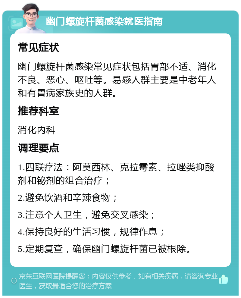 幽门螺旋杆菌感染就医指南 常见症状 幽门螺旋杆菌感染常见症状包括胃部不适、消化不良、恶心、呕吐等。易感人群主要是中老年人和有胃病家族史的人群。 推荐科室 消化内科 调理要点 1.四联疗法：阿莫西林、克拉霉素、拉唑类抑酸剂和铋剂的组合治疗； 2.避免饮酒和辛辣食物； 3.注意个人卫生，避免交叉感染； 4.保持良好的生活习惯，规律作息； 5.定期复查，确保幽门螺旋杆菌已被根除。