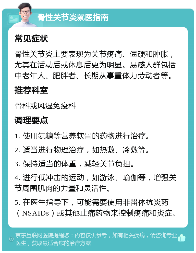 骨性关节炎就医指南 常见症状 骨性关节炎主要表现为关节疼痛、僵硬和肿胀，尤其在活动后或休息后更为明显。易感人群包括中老年人、肥胖者、长期从事重体力劳动者等。 推荐科室 骨科或风湿免疫科 调理要点 1. 使用氨糖等营养软骨的药物进行治疗。 2. 适当进行物理治疗，如热敷、冷敷等。 3. 保持适当的体重，减轻关节负担。 4. 进行低冲击的运动，如游泳、瑜伽等，增强关节周围肌肉的力量和灵活性。 5. 在医生指导下，可能需要使用非甾体抗炎药（NSAIDs）或其他止痛药物来控制疼痛和炎症。