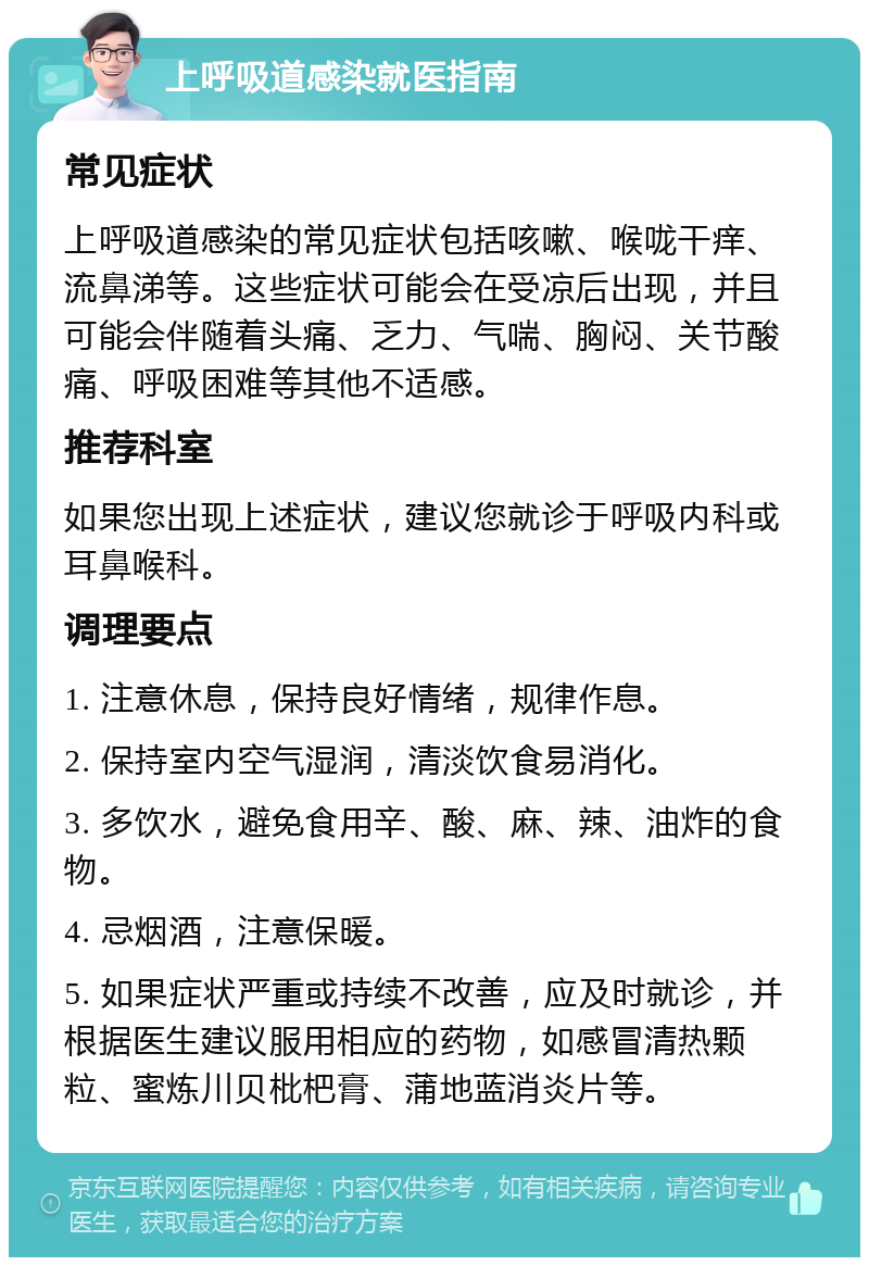 上呼吸道感染就医指南 常见症状 上呼吸道感染的常见症状包括咳嗽、喉咙干痒、流鼻涕等。这些症状可能会在受凉后出现，并且可能会伴随着头痛、乏力、气喘、胸闷、关节酸痛、呼吸困难等其他不适感。 推荐科室 如果您出现上述症状，建议您就诊于呼吸内科或耳鼻喉科。 调理要点 1. 注意休息，保持良好情绪，规律作息。 2. 保持室内空气湿润，清淡饮食易消化。 3. 多饮水，避免食用辛、酸、麻、辣、油炸的食物。 4. 忌烟酒，注意保暖。 5. 如果症状严重或持续不改善，应及时就诊，并根据医生建议服用相应的药物，如感冒清热颗粒、蜜炼川贝枇杷膏、蒲地蓝消炎片等。