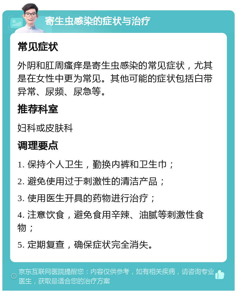 寄生虫感染的症状与治疗 常见症状 外阴和肛周瘙痒是寄生虫感染的常见症状，尤其是在女性中更为常见。其他可能的症状包括白带异常、尿频、尿急等。 推荐科室 妇科或皮肤科 调理要点 1. 保持个人卫生，勤换内裤和卫生巾； 2. 避免使用过于刺激性的清洁产品； 3. 使用医生开具的药物进行治疗； 4. 注意饮食，避免食用辛辣、油腻等刺激性食物； 5. 定期复查，确保症状完全消失。