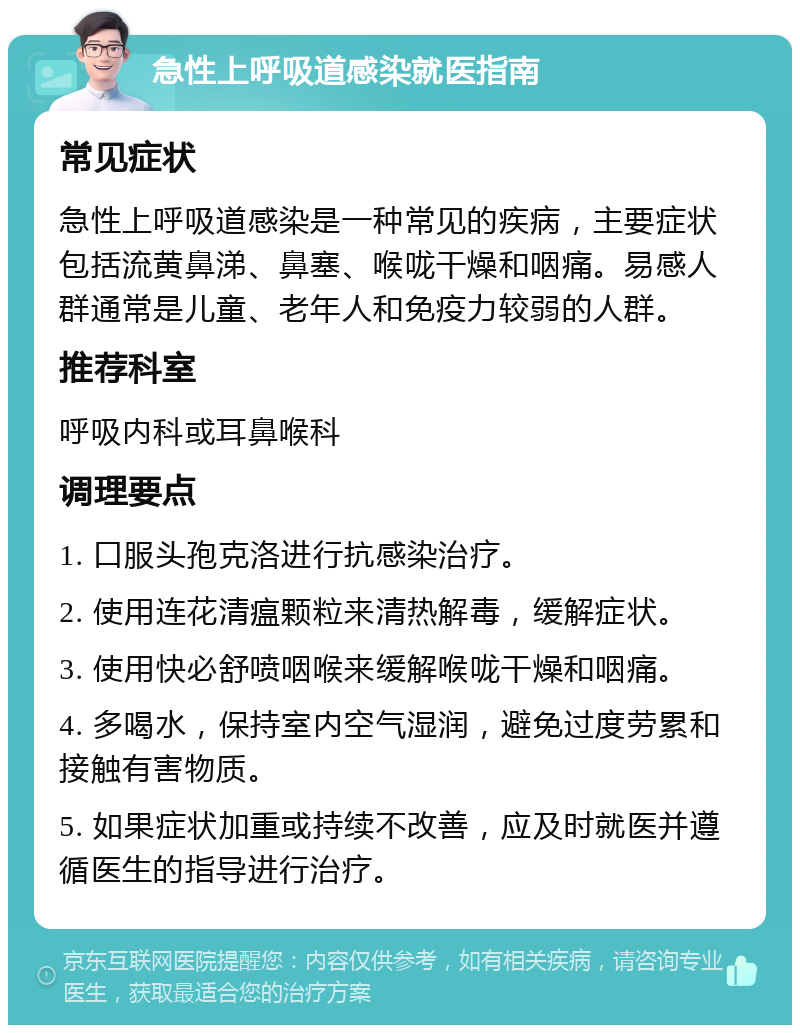 急性上呼吸道感染就医指南 常见症状 急性上呼吸道感染是一种常见的疾病，主要症状包括流黄鼻涕、鼻塞、喉咙干燥和咽痛。易感人群通常是儿童、老年人和免疫力较弱的人群。 推荐科室 呼吸内科或耳鼻喉科 调理要点 1. 口服头孢克洛进行抗感染治疗。 2. 使用连花清瘟颗粒来清热解毒，缓解症状。 3. 使用快必舒喷咽喉来缓解喉咙干燥和咽痛。 4. 多喝水，保持室内空气湿润，避免过度劳累和接触有害物质。 5. 如果症状加重或持续不改善，应及时就医并遵循医生的指导进行治疗。