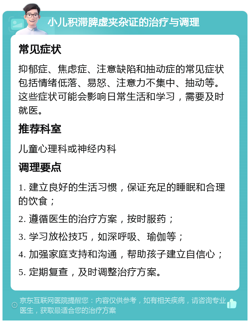 小儿积滞脾虚夹杂证的治疗与调理 常见症状 抑郁症、焦虑症、注意缺陷和抽动症的常见症状包括情绪低落、易怒、注意力不集中、抽动等。这些症状可能会影响日常生活和学习，需要及时就医。 推荐科室 儿童心理科或神经内科 调理要点 1. 建立良好的生活习惯，保证充足的睡眠和合理的饮食； 2. 遵循医生的治疗方案，按时服药； 3. 学习放松技巧，如深呼吸、瑜伽等； 4. 加强家庭支持和沟通，帮助孩子建立自信心； 5. 定期复查，及时调整治疗方案。