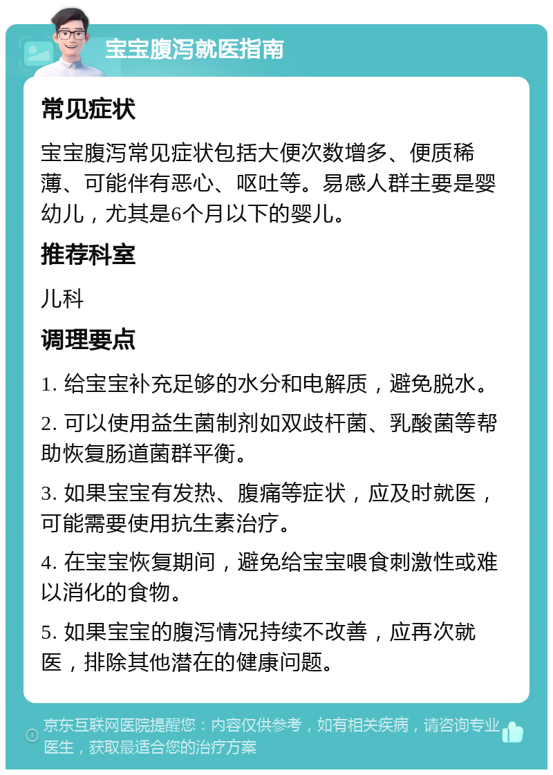 宝宝腹泻就医指南 常见症状 宝宝腹泻常见症状包括大便次数增多、便质稀薄、可能伴有恶心、呕吐等。易感人群主要是婴幼儿，尤其是6个月以下的婴儿。 推荐科室 儿科 调理要点 1. 给宝宝补充足够的水分和电解质，避免脱水。 2. 可以使用益生菌制剂如双歧杆菌、乳酸菌等帮助恢复肠道菌群平衡。 3. 如果宝宝有发热、腹痛等症状，应及时就医，可能需要使用抗生素治疗。 4. 在宝宝恢复期间，避免给宝宝喂食刺激性或难以消化的食物。 5. 如果宝宝的腹泻情况持续不改善，应再次就医，排除其他潜在的健康问题。