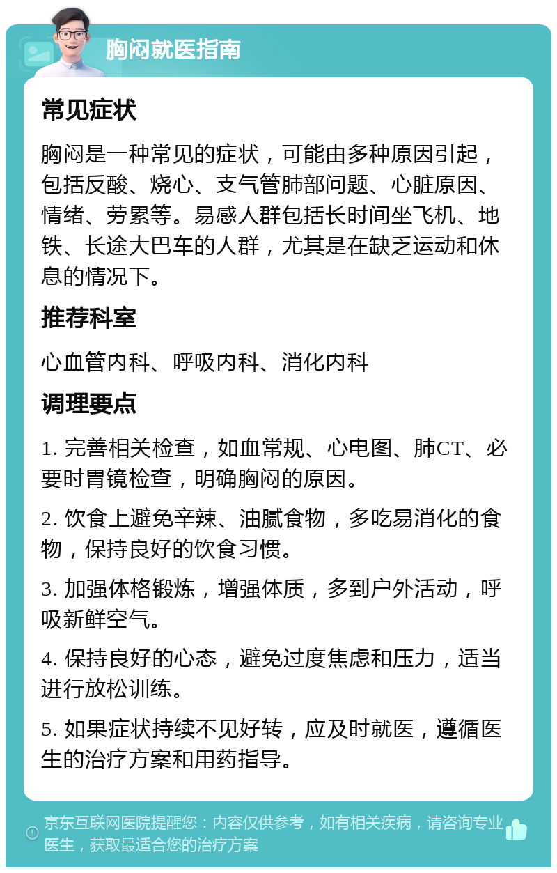 胸闷就医指南 常见症状 胸闷是一种常见的症状，可能由多种原因引起，包括反酸、烧心、支气管肺部问题、心脏原因、情绪、劳累等。易感人群包括长时间坐飞机、地铁、长途大巴车的人群，尤其是在缺乏运动和休息的情况下。 推荐科室 心血管内科、呼吸内科、消化内科 调理要点 1. 完善相关检查，如血常规、心电图、肺CT、必要时胃镜检查，明确胸闷的原因。 2. 饮食上避免辛辣、油腻食物，多吃易消化的食物，保持良好的饮食习惯。 3. 加强体格锻炼，增强体质，多到户外活动，呼吸新鲜空气。 4. 保持良好的心态，避免过度焦虑和压力，适当进行放松训练。 5. 如果症状持续不见好转，应及时就医，遵循医生的治疗方案和用药指导。