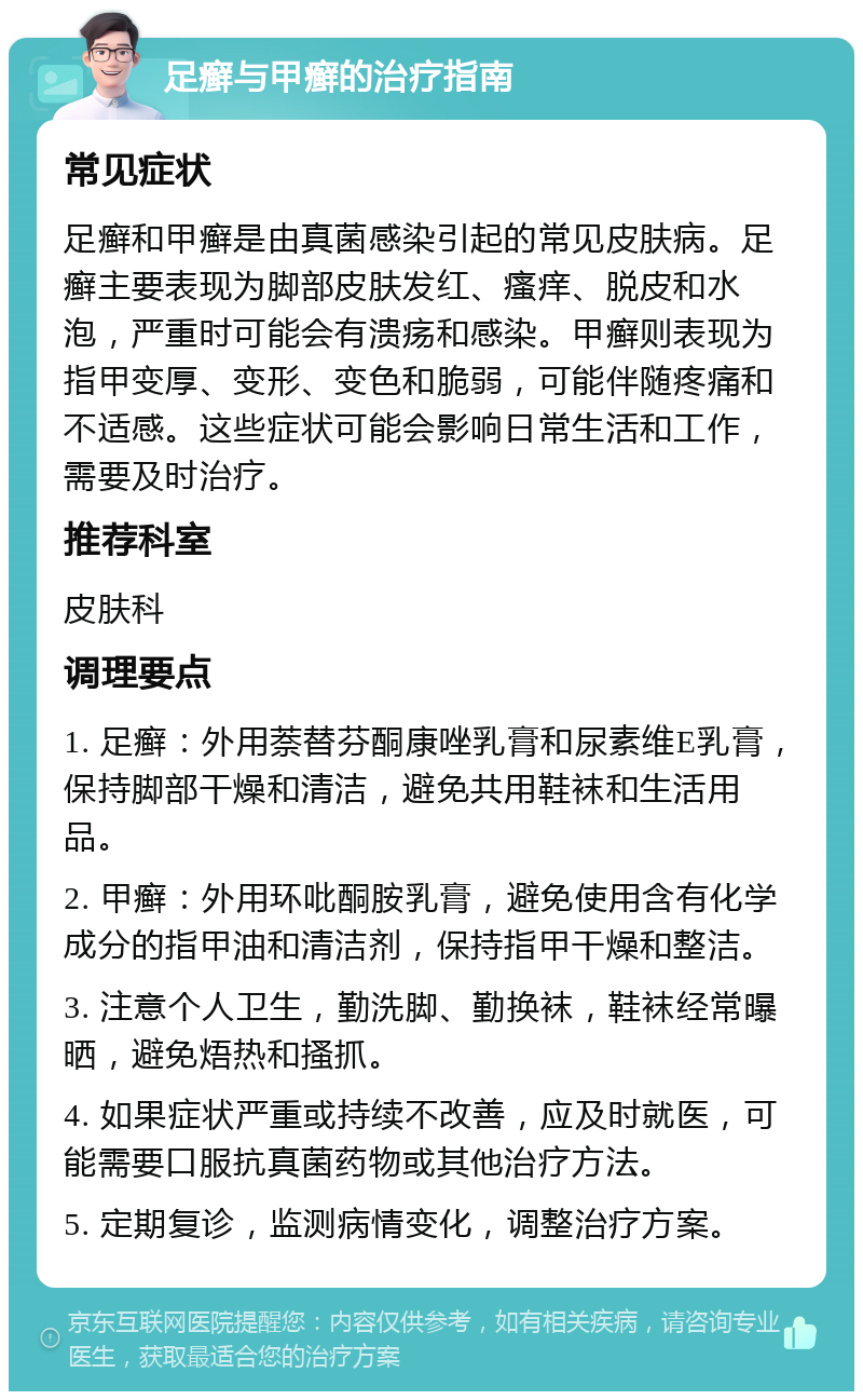 足癣与甲癣的治疗指南 常见症状 足癣和甲癣是由真菌感染引起的常见皮肤病。足癣主要表现为脚部皮肤发红、瘙痒、脱皮和水泡，严重时可能会有溃疡和感染。甲癣则表现为指甲变厚、变形、变色和脆弱，可能伴随疼痛和不适感。这些症状可能会影响日常生活和工作，需要及时治疗。 推荐科室 皮肤科 调理要点 1. 足癣：外用萘替芬酮康唑乳膏和尿素维E乳膏，保持脚部干燥和清洁，避免共用鞋袜和生活用品。 2. 甲癣：外用环吡酮胺乳膏，避免使用含有化学成分的指甲油和清洁剂，保持指甲干燥和整洁。 3. 注意个人卫生，勤洗脚、勤换袜，鞋袜经常曝晒，避免焐热和搔抓。 4. 如果症状严重或持续不改善，应及时就医，可能需要口服抗真菌药物或其他治疗方法。 5. 定期复诊，监测病情变化，调整治疗方案。