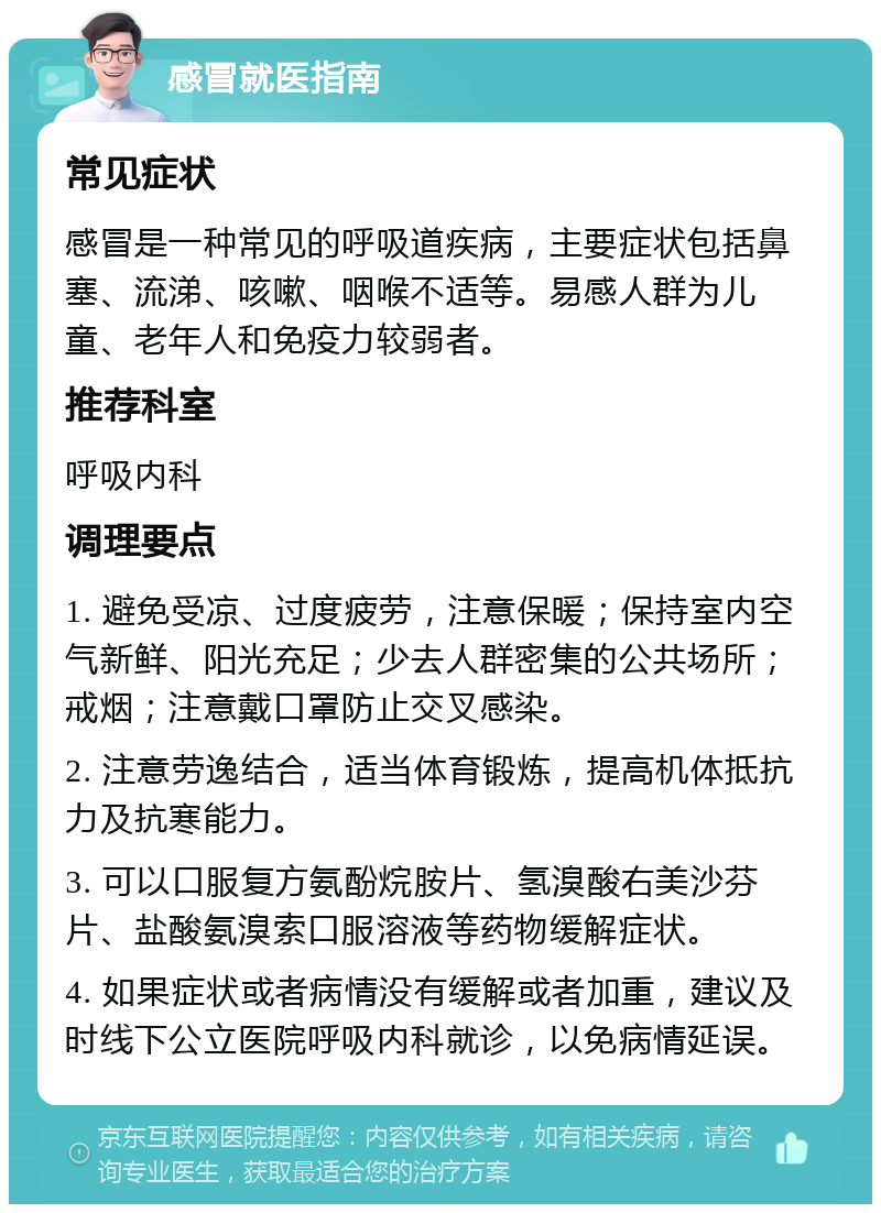 感冒就医指南 常见症状 感冒是一种常见的呼吸道疾病，主要症状包括鼻塞、流涕、咳嗽、咽喉不适等。易感人群为儿童、老年人和免疫力较弱者。 推荐科室 呼吸内科 调理要点 1. 避免受凉、过度疲劳，注意保暖；保持室内空气新鲜、阳光充足；少去人群密集的公共场所；戒烟；注意戴口罩防止交叉感染。 2. 注意劳逸结合，适当体育锻炼，提高机体抵抗力及抗寒能力。 3. 可以口服复方氨酚烷胺片、氢溴酸右美沙芬片、盐酸氨溴索口服溶液等药物缓解症状。 4. 如果症状或者病情没有缓解或者加重，建议及时线下公立医院呼吸内科就诊，以免病情延误。