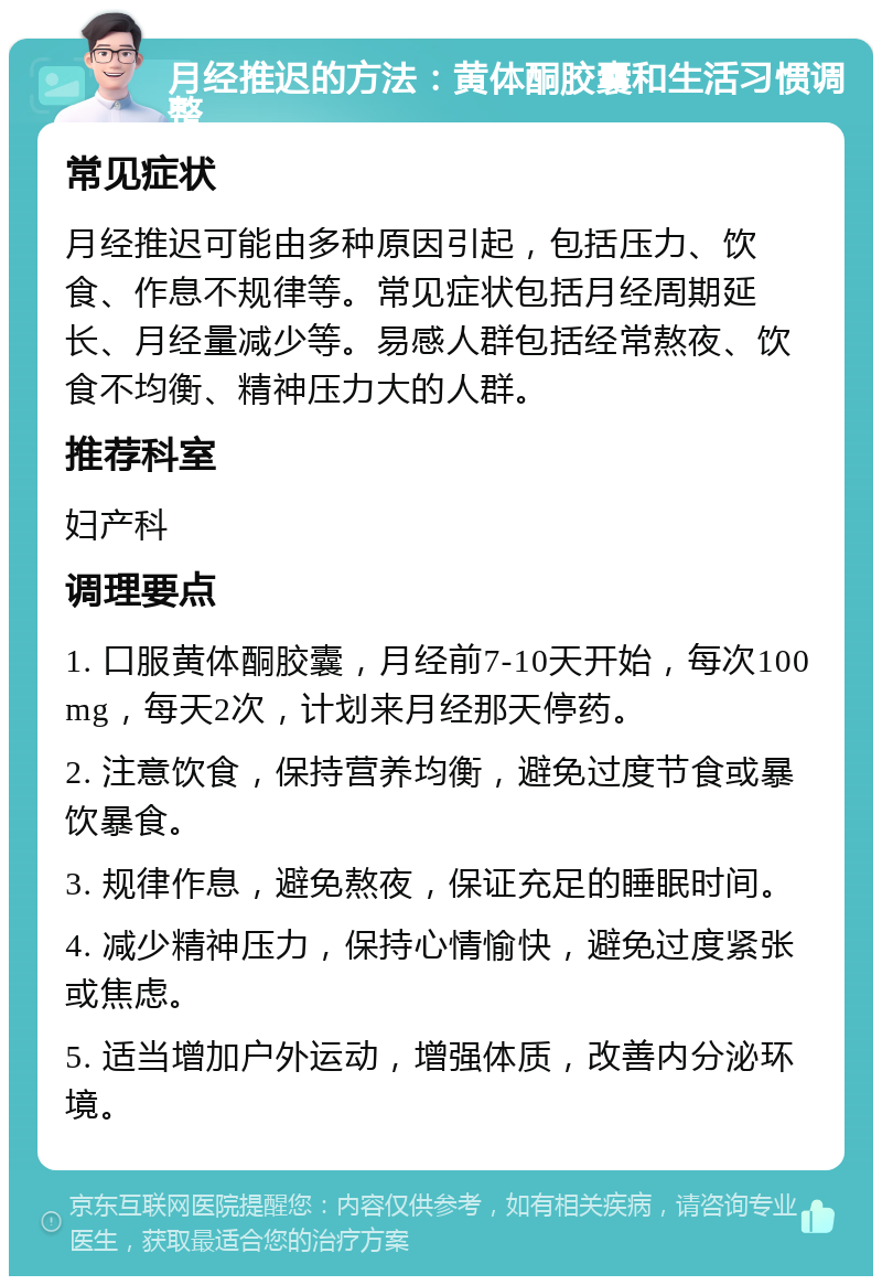 月经推迟的方法：黄体酮胶囊和生活习惯调整 常见症状 月经推迟可能由多种原因引起，包括压力、饮食、作息不规律等。常见症状包括月经周期延长、月经量减少等。易感人群包括经常熬夜、饮食不均衡、精神压力大的人群。 推荐科室 妇产科 调理要点 1. 口服黄体酮胶囊，月经前7-10天开始，每次100mg，每天2次，计划来月经那天停药。 2. 注意饮食，保持营养均衡，避免过度节食或暴饮暴食。 3. 规律作息，避免熬夜，保证充足的睡眠时间。 4. 减少精神压力，保持心情愉快，避免过度紧张或焦虑。 5. 适当增加户外运动，增强体质，改善内分泌环境。