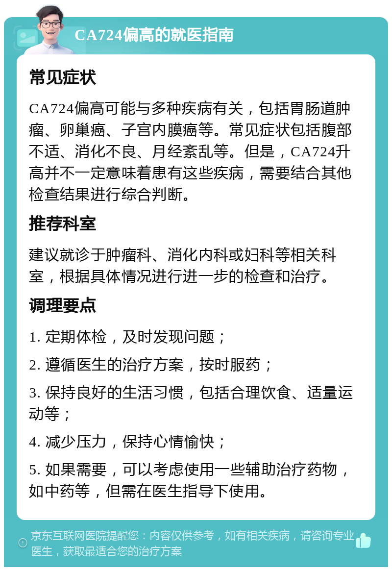 CA724偏高的就医指南 常见症状 CA724偏高可能与多种疾病有关，包括胃肠道肿瘤、卵巢癌、子宫内膜癌等。常见症状包括腹部不适、消化不良、月经紊乱等。但是，CA724升高并不一定意味着患有这些疾病，需要结合其他检查结果进行综合判断。 推荐科室 建议就诊于肿瘤科、消化内科或妇科等相关科室，根据具体情况进行进一步的检查和治疗。 调理要点 1. 定期体检，及时发现问题； 2. 遵循医生的治疗方案，按时服药； 3. 保持良好的生活习惯，包括合理饮食、适量运动等； 4. 减少压力，保持心情愉快； 5. 如果需要，可以考虑使用一些辅助治疗药物，如中药等，但需在医生指导下使用。