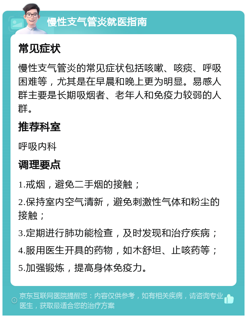 慢性支气管炎就医指南 常见症状 慢性支气管炎的常见症状包括咳嗽、咳痰、呼吸困难等，尤其是在早晨和晚上更为明显。易感人群主要是长期吸烟者、老年人和免疫力较弱的人群。 推荐科室 呼吸内科 调理要点 1.戒烟，避免二手烟的接触； 2.保持室内空气清新，避免刺激性气体和粉尘的接触； 3.定期进行肺功能检查，及时发现和治疗疾病； 4.服用医生开具的药物，如木舒坦、止咳药等； 5.加强锻炼，提高身体免疫力。