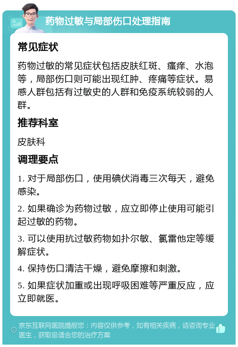 药物过敏与局部伤口处理指南 常见症状 药物过敏的常见症状包括皮肤红斑、瘙痒、水泡等，局部伤口则可能出现红肿、疼痛等症状。易感人群包括有过敏史的人群和免疫系统较弱的人群。 推荐科室 皮肤科 调理要点 1. 对于局部伤口，使用碘伏消毒三次每天，避免感染。 2. 如果确诊为药物过敏，应立即停止使用可能引起过敏的药物。 3. 可以使用抗过敏药物如扑尔敏、氯雷他定等缓解症状。 4. 保持伤口清洁干燥，避免摩擦和刺激。 5. 如果症状加重或出现呼吸困难等严重反应，应立即就医。