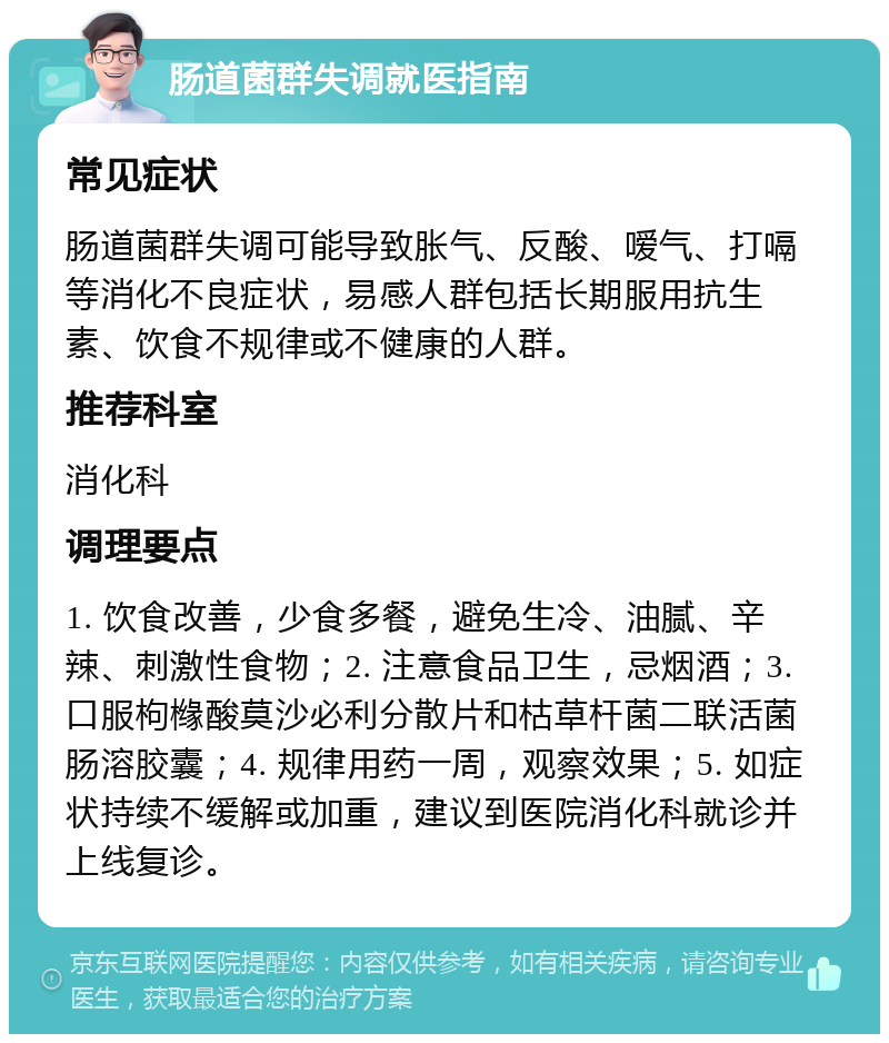 肠道菌群失调就医指南 常见症状 肠道菌群失调可能导致胀气、反酸、嗳气、打嗝等消化不良症状，易感人群包括长期服用抗生素、饮食不规律或不健康的人群。 推荐科室 消化科 调理要点 1. 饮食改善，少食多餐，避免生冷、油腻、辛辣、刺激性食物；2. 注意食品卫生，忌烟酒；3. 口服枸橼酸莫沙必利分散片和枯草杆菌二联活菌肠溶胶囊；4. 规律用药一周，观察效果；5. 如症状持续不缓解或加重，建议到医院消化科就诊并上线复诊。