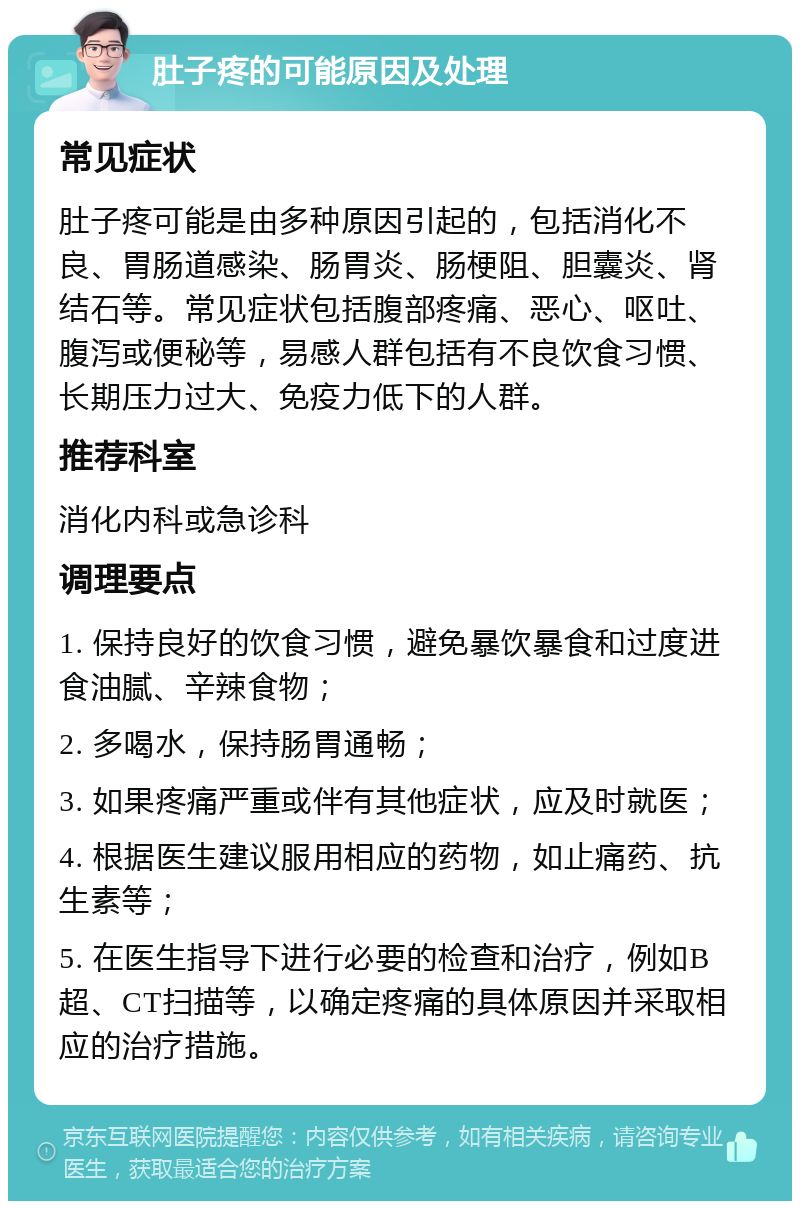 肚子疼的可能原因及处理 常见症状 肚子疼可能是由多种原因引起的，包括消化不良、胃肠道感染、肠胃炎、肠梗阻、胆囊炎、肾结石等。常见症状包括腹部疼痛、恶心、呕吐、腹泻或便秘等，易感人群包括有不良饮食习惯、长期压力过大、免疫力低下的人群。 推荐科室 消化内科或急诊科 调理要点 1. 保持良好的饮食习惯，避免暴饮暴食和过度进食油腻、辛辣食物； 2. 多喝水，保持肠胃通畅； 3. 如果疼痛严重或伴有其他症状，应及时就医； 4. 根据医生建议服用相应的药物，如止痛药、抗生素等； 5. 在医生指导下进行必要的检查和治疗，例如B超、CT扫描等，以确定疼痛的具体原因并采取相应的治疗措施。