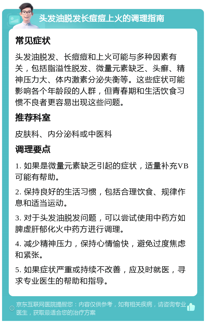 头发油脱发长痘痘上火的调理指南 常见症状 头发油脱发、长痘痘和上火可能与多种因素有关，包括脂溢性脱发、微量元素缺乏、头癣、精神压力大、体内激素分泌失衡等。这些症状可能影响各个年龄段的人群，但青春期和生活饮食习惯不良者更容易出现这些问题。 推荐科室 皮肤科、内分泌科或中医科 调理要点 1. 如果是微量元素缺乏引起的症状，适量补充VB可能有帮助。 2. 保持良好的生活习惯，包括合理饮食、规律作息和适当运动。 3. 对于头发油脱发问题，可以尝试使用中药方如脾虚肝郁化火中药方进行调理。 4. 减少精神压力，保持心情愉快，避免过度焦虑和紧张。 5. 如果症状严重或持续不改善，应及时就医，寻求专业医生的帮助和指导。