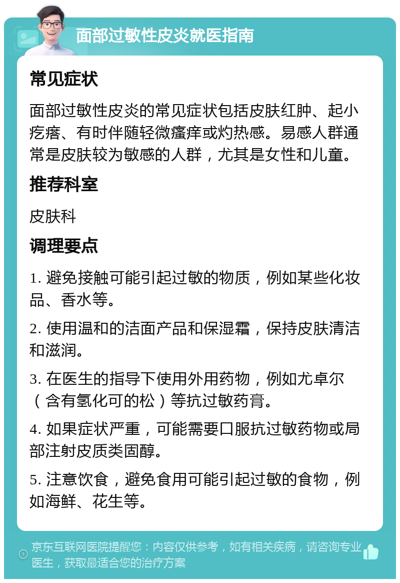 面部过敏性皮炎就医指南 常见症状 面部过敏性皮炎的常见症状包括皮肤红肿、起小疙瘩、有时伴随轻微瘙痒或灼热感。易感人群通常是皮肤较为敏感的人群，尤其是女性和儿童。 推荐科室 皮肤科 调理要点 1. 避免接触可能引起过敏的物质，例如某些化妆品、香水等。 2. 使用温和的洁面产品和保湿霜，保持皮肤清洁和滋润。 3. 在医生的指导下使用外用药物，例如尤卓尔（含有氢化可的松）等抗过敏药膏。 4. 如果症状严重，可能需要口服抗过敏药物或局部注射皮质类固醇。 5. 注意饮食，避免食用可能引起过敏的食物，例如海鲜、花生等。