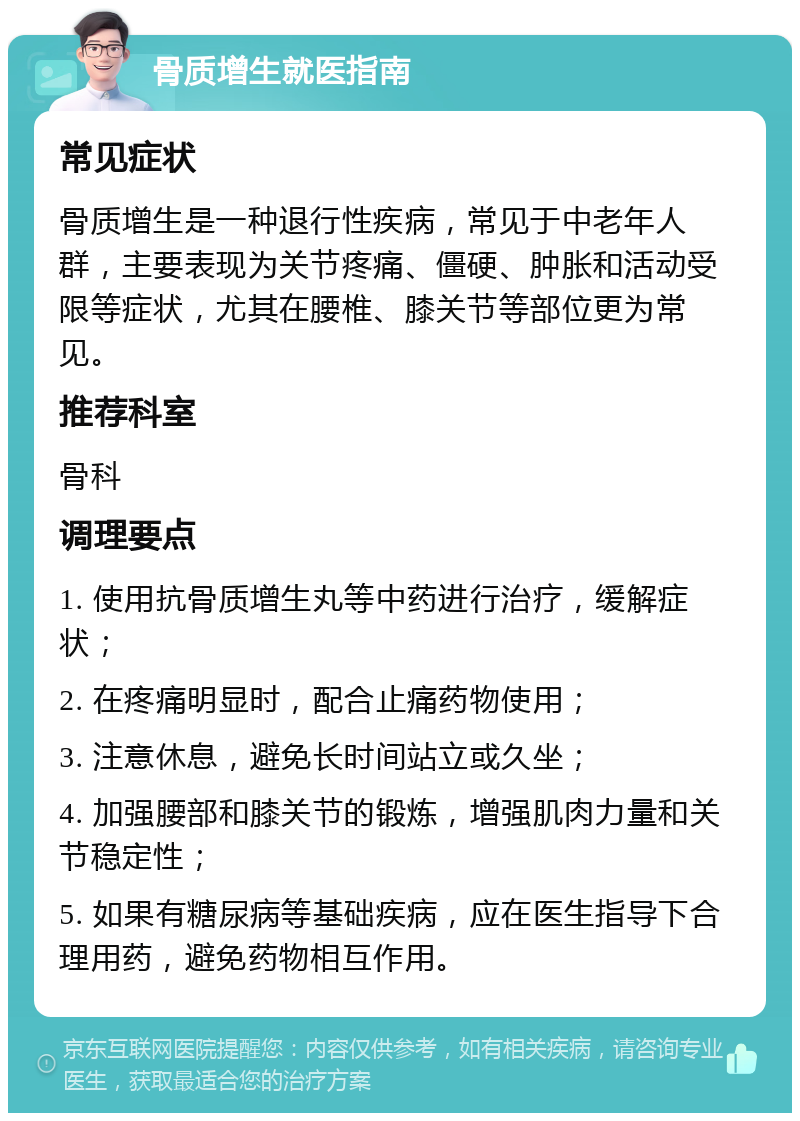 骨质增生就医指南 常见症状 骨质增生是一种退行性疾病，常见于中老年人群，主要表现为关节疼痛、僵硬、肿胀和活动受限等症状，尤其在腰椎、膝关节等部位更为常见。 推荐科室 骨科 调理要点 1. 使用抗骨质增生丸等中药进行治疗，缓解症状； 2. 在疼痛明显时，配合止痛药物使用； 3. 注意休息，避免长时间站立或久坐； 4. 加强腰部和膝关节的锻炼，增强肌肉力量和关节稳定性； 5. 如果有糖尿病等基础疾病，应在医生指导下合理用药，避免药物相互作用。