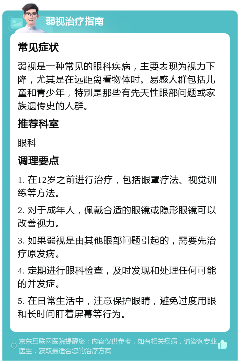 弱视治疗指南 常见症状 弱视是一种常见的眼科疾病，主要表现为视力下降，尤其是在远距离看物体时。易感人群包括儿童和青少年，特别是那些有先天性眼部问题或家族遗传史的人群。 推荐科室 眼科 调理要点 1. 在12岁之前进行治疗，包括眼罩疗法、视觉训练等方法。 2. 对于成年人，佩戴合适的眼镜或隐形眼镜可以改善视力。 3. 如果弱视是由其他眼部问题引起的，需要先治疗原发病。 4. 定期进行眼科检查，及时发现和处理任何可能的并发症。 5. 在日常生活中，注意保护眼睛，避免过度用眼和长时间盯着屏幕等行为。